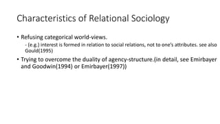 Characteristics of Relational Sociology
• Refusing categorical world-views.
- (e.g.) interest is formed in relation to social relations, not to one’s attributes. see also
Gould(1995)
• Trying to overcome the duality of agency-structure.(in detail, see Emirbayer
and Goodwin(1994) or Emirbayer(1997))
 