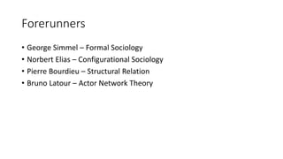 Forerunners
• George Simmel – Formal Sociology
• Norbert Elias – Configurational Sociology
• Pierre Bourdieu – Structural Relation
• Bruno Latour – Actor Network Theory
 