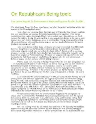 On Republicans Being toxic
Lisa Lavine Nagy M. D. Environmental Medicine Physician FAAEM, FAAEM
Why is that Donald Trump, Rick Perry, Arlen Spector, and others change their political party in the last
segment of their life and political career?
I have a theory. An interesting theory that might seem far fetched but hear me out. I would say
that when a considerate and conscious Democrat changes to become a Republican there is a real
medical reason that explains this change of heart. Let me explain what I observed in my own family
member that made me develop this understanding. In some cases there is damage to the brain by toxic
exposure over one’s lifetime that causes a person to care less about helping others, about benefitting
all members of society with more liberal social programs and more about selfish concerns like paying
less taxes and keeping one’s gun!
I am a Cornell trained medical doctor who became severely environmentally ill and Chemically
Sensitive – though I never heard of this problem in Medical School. My husband Wes and I became
unbelievably fatigued, mentally slow and we both developed Addison’s disease as well as neurologic
diseases. I was told I was likely developing Lou Gehrig’s disease (and mitochondrial myopathy) and my
husband had symptoms of Parkinson’s disease. The cause was toxigenic mold exposure from the shed
surrounding the Walt Disney Aquarium attached to our living room wall. We were both democrats
before we became sick from our home with Sick Building Syndrome.
Within a couple years recovering on Martha’s Vineyard where the air is clean and pollution free
-- my husband repeatedly uttered ‘I voted for Bush’ and it drove me crazy as he had been empathetic
before this to the plight of others in society who had less than we did or had needs for public
assistance. He had been pro-choice, and never mentioned any interest in paying less in taxes so he
could have more money. He had been in the service as a musician and did like the idea of owning a
gun. However the gun issue did not prevent him from voting for independents or liberals – but never a
republican.
So we were treated for our toxic mold exposure in 2003, did sauna and drank charcoal, clay and
cholestyramine, took nutritional supplements, did oxygen and provocation and nutralization allergy
testing for molds, foods and chemicals among other treatments that are tried and true in the field of
Environmental Medicine and taught by the American Academy of Environmental Medicine. And low and
behold as we got better Wes started loving democrats again and became so pro Hillary then Obama -- it
was unbelievable by the 2008 election! Then I put it together. As he was treated and became less
cognitively impaired, less inflamed, his face less red from his exposure that leads to vascular irritation
and redness in the face as it does so many moldy men and less so women.
He was more reasonable overall. He cared more about things to do with other people and
related better in our relationship. We had both had so much cognitive impairment form this exposure
to mycotoxins that it was unbelievable. I was unable to read easily, could remember nothing that I
read and my IQ tested 40 points lower from the illness too! He could comprehend complex concepts
much better and was much less likely to care about keeping his gun in the event laws changed
regarding gun control.
Then I was watching TV one day and noticed many politicians on TV – especially the republicans
had the red face as well. I knew that sometimes it is from drinking too much alcohol but I had just
learned about the generalized inflammation in the face and explained it this way to patients with mold
 