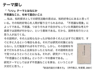 「『いい』テーマとはなにか! 
不思議なこと、せめて面白いこと! 
… 私は、知的探求としての研究活動の原点は、知的好奇心にあると思って 
いる。その知的好奇心を人間が駆り立てられるのは、「不思議な現象」に 
よってである。不思議、つまりそれまで自分がもっていた常識的な考えや 
直感では説明が付かない、という意味である。だから、説明を知りたいと 
思う人が出てくる。! 
その説明が、その人は知らなかったが他の多くの人にはすでに既知で、す 
ぐに手に入るという場合もある。それでは研究の対象にはな! 
らない。ただ勉強すればそれですむ。しかし、その説明を今! 
までだれもきちんと出来なかったとなれば、その説明を自分! 
で見つけようということになる。それが、研究テーマとして! 
『不思議なことを探る』というテーマの意味である。…! 
研究テーマとしてはまず不思議なことを探る、ということが! 
大切だと思う。」 
『創造的論文の書き方』（伊丹敬之, 有斐閣, 2001） 
テーマ探し 
 