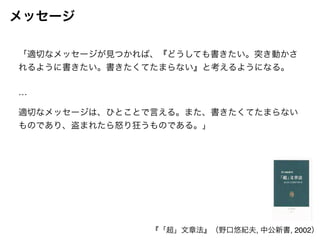 メッセージ 
「適切なメッセージが見つかれば、『どうしても書きたい。突き動かさ 
れるように書きたい。書きたくてたまらない』と考えるようになる。! 
! 
…! 
! 
適切なメッセージは、ひとことで言える。また、書きたくてたまらない 
ものであり、盗まれたら怒り狂うものである。」 
『「超」文章法』（野口悠紀夫, 中公新書, 2002） 
 