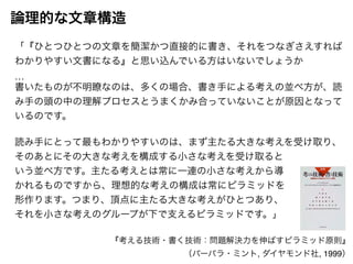 「『ひとつひとつの文章を簡潔かつ直接的に書き、それをつなぎさえすれば 
わかりやすい文書になる』と思い込んでいる方はいないでしょうか! 
…! 
書いたものが不明瞭なのは、多くの場合、書き手による考えの並べ方が、読 
み手の頭の中の理解プロセスとうまくかみ合っていないことが原因となって 
いるのです。! 
! 
読み手にとって最もわかりやすいのは、まず主たる大きな考えを受け取り、 
そのあとにその大きな考えを構成する小さな考えを受け取ると! 
いう並べ方です。主たる考えとは常に一連の小さな考えから導! 
かれるものですから、理想的な考えの構成は常にピラミッドを! 
形作ります。つまり、頂点に主たる大きな考えがひとつあり、! 
それを小さな考えのグループが下で支えるピラミッドです。」 
『考える技術・書く技術：問題解決力を伸ばすピラミッド原則』! 
（バーバラ・ミント, ダイヤモンド社, 1999） 
論理的な文章構造 
 