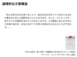 論理的な文章構造 
「主たる考えをまず述べることで、読み手はなぜそういう考えとなるの 
か書き手に対して疑問を持つことになります。そこで、ピラミッドを一 
段下りてその疑問に答えていけばよいのです。この疑問と答えのプロセ 
スを繰り返せば、あなたはすべての考えを読み手に伝えることができま 
す。」 
『考える技術・書く技術：問題解決力を伸ばすピラミッド原則』! 
（バーバラ・ミント, ダイヤモンド社, 1999） 
 