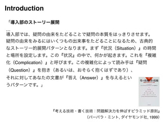 Introduction 
「導入部のストーリー展開! 
…! 
導入部では、疑問の由来をたどることで疑問の本質をはっきりさせます。 
疑問の由来をみるにはいくつもの出来事をたどることになるため、古典的 
なストーリー的展開パターンとなります。まず『状況（Situation）』の時間 
と場所を設定します。この『状況』の中で、何かが起きます。これを『複雑 
化（Complication）』と呼びます。この複雑化によって読み手は『疑問 
（Question）』を抱き（あるいは、おそらく抱くはずであり）、! 
それに対してあなたの文書が『答え（Answer）』を与えるとい! 
うパターンです。」 
『考える技術・書く技術：問題解決力を伸ばすピラミッド原則』! 
（バーバラ・ミント, ダイヤモンド社, 1999） 
 