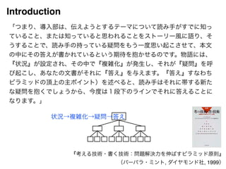 Introduction 
「つまり、導入部は、伝えようとするテーマについて読み手がすでに知っ 
ていること、または知っていると思われることをストーリー風に語り、そ 
うすることで、読み手の持っている疑問をもう一度思い起こさせて、本文 
の中にその答えが書かれているという期待を抱かせるのです。物語には、 
『状況』が設定され、その中で『複雑化』が発生し、それが『疑問』を呼 
び起こし、あなたの文書がそれに『答え』を与えます。『答え』すなわち 
ピラミッドの頂上の主ポイント）を述べると、読み手はそれに帯する新た 
な疑問を抱くでしょうから、今度は１段下のラインでそれに答えることに 
なります。」 
状況→複雑化→疑問→答え 
『考える技術・書く技術：問題解決力を伸ばすピラミッド原則』! 
（バーバラ・ミント, ダイヤモンド社, 1999） 
 
