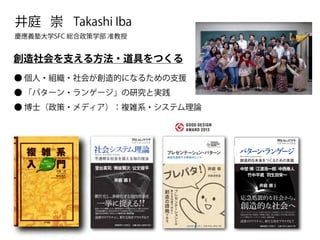 Takashi Iba 
井庭 崇 
慶應義塾大学SFC 総合政策学部 准教授 
創造社会を支える方法・道具をつくる 
● 個人・組織・社会が創造的になるための支援 
● 「パターン・ランゲージ」の研究と実践 
● 博士（政策・メディア）：複雑系・システム理論 
Reality 
リアリティ プラス 
パターン・ランゲージ 
Pattern Languages 
創造的な未来をつくるための言語 
中埜 博 江渡浩一郎 中西泰人 
竹中平蔵 羽生田栄一 
Nakano Hiroshi 
江渡浩一郎 
Eto Koichiro 
中西泰人 
Nakanishi Yasuto 
竹中平蔵 
Takenaka Heizō 
羽生田栄一 
Eiiti Hanyuda 
中埜 
博 
﹇編著﹈ 
応急処置的な社会から、 
創造的な社会へ 
井庭 
崇﹇編著﹈ 
Iba Takashi 
パターン・ランゲージ 
定価（本体2,400円＋税） 
井庭 崇 
パターン・ランゲージによって、私たちはどのような未来をつくることができるのか？ 
気鋭の社会学者・井庭崇が、中埜博、江渡浩一郎、中西泰人、竹中平蔵、羽生田栄一 
という各界のフロントランナーを迎え、徹底討論。 
読者のリアリティに、新たな知をプラスする 
！！ 
 
