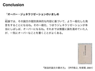 Conclusion 
「オーバー・ジェネラリゼーションのいましめ! 
…! 
結論では、その論文の個別具体的な内容に基づいて、より一般化した発 
言をすることになるね。その一般化、つまりジェネラリゼーションが本 
当にしばしば、オーバーになるね。それまでは慎重に論を進めていた人 
が、一気にオーバーなことを書くことがよくある。! 
『創造的論文の書き方』（伊丹敬之, 有斐閣, 2001） 
 