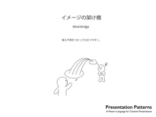 Presentation Patterns 
A Pattern Language for Creative Presentations 
イメージの架け橋 
Mind Bridge 
喩えや例をつかってわかりやすく。 
No.13 
私たちは言葉にできるより多くのことを知ることができる。……私たちのメッセージは、 
言葉で伝えることのできないものを、あとに残す。そしてそれがきちんと伝わるかどうか 
 