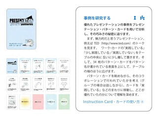 ゼ 
振 
し 
ブ 
34 
ー 
い 
っ 
い 
。 
ど 
。 
践 
よ 
⑤ 
事例を研究する 
優れたプレゼンテーションの事例をプレゼン 
テーション・パターン・カードを用いて分析 
し、その巧みさの秘密に迫ります。 
　まず、魅力的だと思うプレゼンテーション、 
例えばTED（http://www.ted.com）のトーク 
を見ます。　ワーク・カードの「実践している」 
「少し実践している」「実践していない」をテー 
ブルの中央に 互いに少し離して置きます。そ 
して、34 枚のパターン・カードをパターン 
名が書かれている表面を上にして、テーブル 
の端のほうに広げます。 
　パターン・カードを眺めながら、そのコラ 
ボレーションで行われていたかを考え（グ 
ループの場合は話しながら）、カードを「実 
践している」などのまわりに移動し、どこが 
優れていたのかについて理解を深めます。 
Instruction Card - カードの使い方 ⑥ 
 