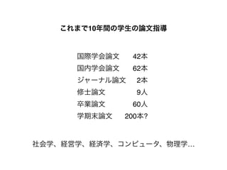 これまで10年間の学生の論文指導 
国際学会論文! ! 42本! 
国内学会論文! ! 62本! 
ジャーナル論文! 2本! 
修士論文! ! ! ! 9人! 
卒業論文! ! ! ! 60人! 
学期末論文! ! 200本? 
社会学、経営学、経済学、コンピュータ、物理学… 
 