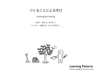 つくることによる学び 
Learning by Creating 
必死に「覚える」学びから、 
「つくる」・「実践する」なかでの学びへ。 
Learning Patterns 
A Pattern Language for Creative Learning 
 
