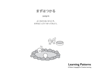 No.4 
まずはつかる 
Jump In 
よくわからないからこそ、 
まずはどっぷりつかってみよう。 
Learning Patterns 
A Pattern Language for Creative Learning 
 