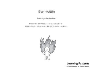 No.22 
探究への情熱 
Passion for Exploration 
それは本当に自分が探究していきたいことだろうか？ 
情熱をもてるテーマでなければ、最後までやり抜くことは難しい。 
Learning Patterns 
A Pattern Language for Creative Learning 
 