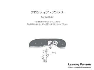 No.37 
フロンティア・アンテナ 
Frontier Finder 
いま最先端で何が起こっているのか？ 
それを感知しないで、新しい時代を切り拓くことはできない。 
Learning Patterns 
A Pattern Language for Creative Learning 
 