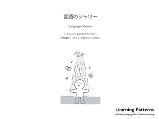 No.14 
言語のシャワー 
Language Shower 
じゃぶじゃぶに浴びていると、 
不思議と、けっこう身につくものだ。 
Learning Patterns 
A Pattern Language for Creative Learning 
 