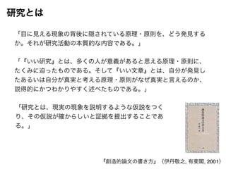 研究とは 
「目に見える現象の背後に隠されている原理・原則を、どう発見する 
か。それが研究活動の本質的な内容である。」 
「『いい研究』とは、多くの人が意義があると思える原理・原則に、 
たくみに迫ったものである。そして『いい文章』とは、自分が発見し 
たあるいは自分が真実と考える原理・原則がなぜ真実と言えるのか、 
説得的にかつわかりやすく述べたものである。」 
「研究とは、現実の現象を説明するような仮説をつく 
り、その仮説が確からしいと証拠を提出することであ 
る。」 
『創造的論文の書き方』（伊丹敬之, 有斐閣, 2001） 
 