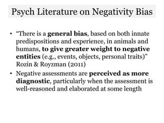 Psych Literature on Negativity Bias
• “There is a general bias, based on both innate
predispositions and experience, in animals and
humans, to give greater weight to negative
entities (e.g., events, objects, personal traits)”
Rozin & Royzman (2011)
• Negative assessments are perceived as more
diagnostic, particularly when the assessment is
well-reasoned and elaborated at some length
 
