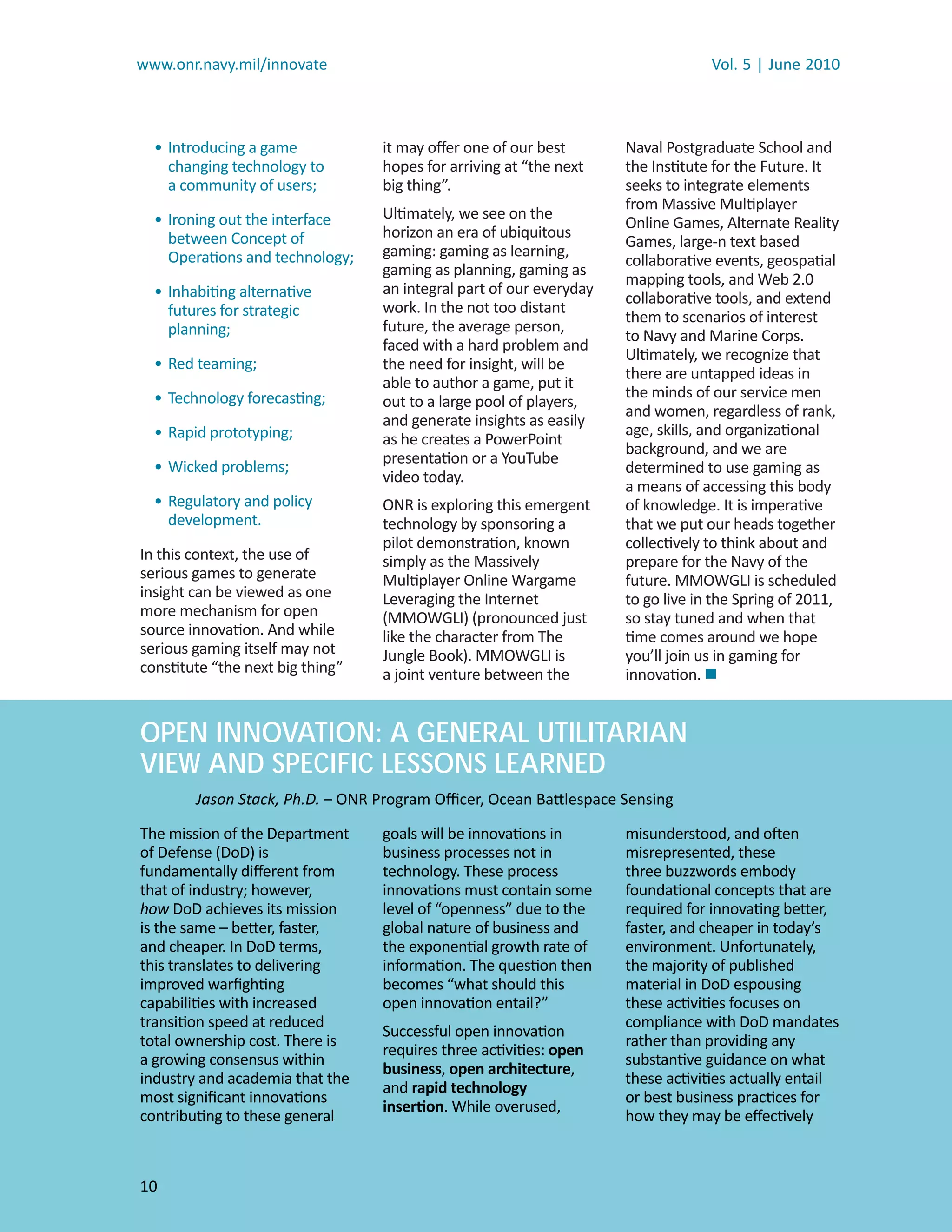 www.onr.navy.mil/innovate                                                         Vol. 5 | June 2010



  • Introducing a game            it may oﬀer one of our best        Naval Postgraduate School and
    changing technology to        hopes for arriving at “the next    the Institute for the Future. It
    a community of users;         big thing”.                        seeks to integrate elements
                                                                     from Massive Multiplayer
  • Ironing out the interface     Ultimately, we see on the
                                                                     Online Games, Alternate Reality
    between Concept of            horizon an era of ubiquitous
                                                                     Games, large-n text based
    Operations and technology;    gaming: gaming as learning,
                                                                     collaborative events, geospatial
                                  gaming as planning, gaming as
                                                                     mapping tools, and Web 2.0
  • Inhabiting alternative        an integral part of our everyday
                                                                     collaborative tools, and extend
    futures for strategic         work. In the not too distant
                                                                     them to scenarios of interest
    planning;                     future, the average person,
                                                                     to Navy and Marine Corps.
                                  faced with a hard problem and
                                                                     Ultimately, we recognize that
  • Red teaming;                  the need for insight, will be
                                                                     there are untapped ideas in
                                  able to author a game, put it
  • Technology forecasting;                                          the minds of our service men
                                  out to a large pool of players,
                                                                     and women, regardless of rank,
                                  and generate insights as easily
  • Rapid prototyping;                                               age, skills, and organizational
                                  as he creates a PowerPoint
                                                                     background, and we are
                                  presentation or a YouTube
  • Wicked problems;                                                 determined to use gaming as
                                  video today.
                                                                     a means of accessing this body
  • Regulatory and policy         ONR is exploring this emergent     of knowledge. It is imperative
    development.                  technology by sponsoring a         that we put our heads together
                                  pilot demonstration, known         collectively to think about and
In this context, the use of       simply as the Massively            prepare for the Navy of the
serious games to generate         Multiplayer Online Wargame         future. MMOWGLI is scheduled
insight can be viewed as one      Leveraging the Internet            to go live in the Spring of 2011,
more mechanism for open           (MMOWGLI) (pronounced just         so stay tuned and when that
source innovation. And while      like the character from The        time comes around we hope
serious gaming itself may not     Jungle Book). MMOWGLI is           you’ll join us in gaming for
constitute “the next big thing”   a joint venture between the        innovation. 


OPEN INNOVATION: A GENERAL UTILITARIAN
VIEW AND SPECIFIC LESSONS LEARNED
        Jason Stack, Ph.D. – ONR Program Oﬃcer, Ocean Battlespace Sensing

The mission of the Department     goals will be innovations in       misunderstood, and often
of Defense (DoD) is               business processes not in          misrepresented, these
fundamentally diﬀerent from       technology. These process          three buzzwords embody
that of industry; however,        innovations must contain some      foundational concepts that are
how DoD achieves its mission
    w                             level of “openness” due to the     required for innovating better,
is the same – better, faster,     global nature of business and      faster, and cheaper in today’s
and cheaper. In DoD terms,        the exponential growth rate of     environment. Unfortunately,
this translates to delivering     information. The question then     the majority of published
improved warﬁghting               becomes “what should this          material in DoD espousing
capabilities with increased       open innovation entail?”           these activities focuses on
transition speed at reduced                                          compliance with DoD mandates
                                  Successful open innovation
total ownership cost. There is                                       rather than providing any
                                  requires three activities: open
a growing consensus within                                           substantive guidance on what
                                  business, open architecture,
industry and academia that the                                       these activities actually entail
                                  and rapid technology
most signiﬁcant innovations                                          or best business practices for
                                  insertion. While overused,
contributing to these general                                        how they may be eﬀectively



10
 