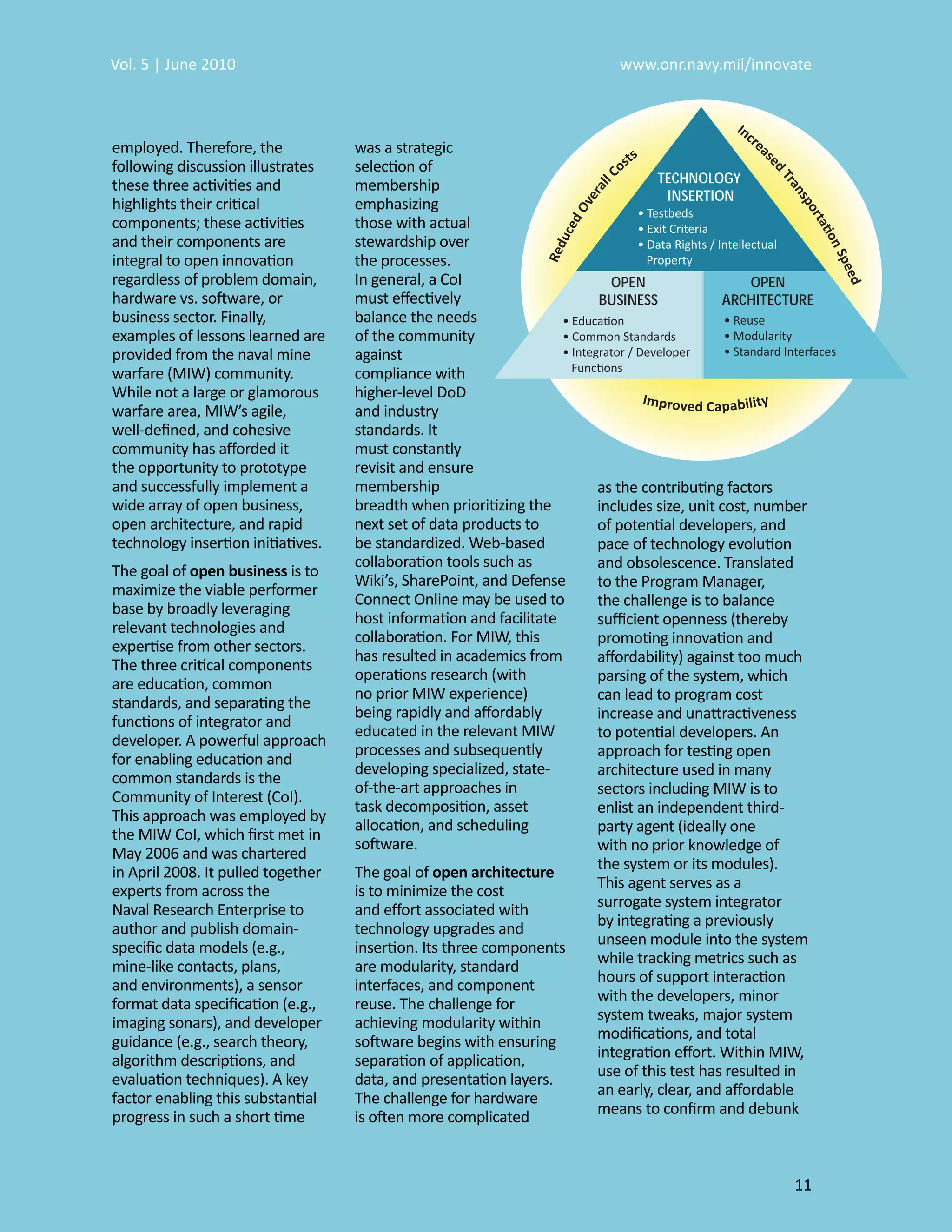 Vol. 5 | June 2010                                                       www.onr.navy.mil/innovate



employed. Therefore, the            was a strategic
following discussion illustrates    selection of
these three activities and          membership                                 TECHNOLOGY
                                                                                INSERTION
highlights their critical           emphasizing
components; these activities        those with actual
and their components are            stewardship over
integral to open innovation         the processes.
regardless of problem domain,       In general, a CoI                  OPEN                OPEN
hardware vs. software, or           must eﬀectively                   BUSINESS          ARCHITECTURE
business sector. Finally,           balance the needs
examples of lessons learned are     of the community
provided from the naval mine        against
warfare (MIW) community.            compliance with
While not a large or glamorous      higher-level DoD
warfare area, MIW’s agile,          and industry
well-deﬁned, and cohesive           standards. It
community has aﬀorded it            must constantly
the opportunity to prototype        revisit and ensure
and successfully implement a        membership                        as the contributing factors
wide array of open business,        breadth when prioritizing the     includes size, unit cost, number
open architecture, and rapid        next set of data products to      of potential developers, and
technology insertion initiatives.   be standardized. Web-based        pace of technology evolution
                                    collaboration tools such as       and obsolescence. Translated
The goal of open business is to
                                    Wiki’s, SharePoint, and Defense   to the Program Manager,
maximize the viable performer
                                    Connect Online may be used to     the challenge is to balance
base by broadly leveraging
                                    host information and facilitate   suﬃcient openness (thereby
relevant technologies and
                                    collaboration. For MIW, this      promoting innovation and
expertise from other sectors.
                                    has resulted in academics from    aﬀordability) against too much
The three critical components
                                    operations research (with         parsing of the system, which
are education, common
                                    no prior MIW experience)          can lead to program cost
standards, and separating the
                                    being rapidly and aﬀordably       increase and unattractiveness
functions of integrator and
                                    educated in the relevant MIW      to potential developers. An
developer. A powerful approach
                                    processes and subsequently        approach for testing open
for enabling education and
                                    developing specialized, state-    architecture used in many
common standards is the
                                    of-the-art approaches in          sectors including MIW is to
Community of Interest (CoI).
                                    task decomposition, asset         enlist an independent third-
This approach was employed by
                                    allocation, and scheduling        party agent (ideally one
the MIW CoI, which ﬁrst met in
                                    software.                         with no prior knowledge of
May 2006 and was chartered
in April 2008. It pulled together   The goal of open architecture     the system or its modules).
experts from across the             is to minimize the cost           This agent serves as a
Naval Research Enterprise to        and eﬀort associated with         surrogate system integrator
author and publish domain-          technology upgrades and           by integrating a previously
speciﬁc data models (e.g.,          insertion. Its three components   unseen module into the system
mine-like contacts, plans,          are modularity, standard          while tracking metrics such as
and environments), a sensor         interfaces, and component         hours of support interaction
format data speciﬁcation (e.g.,     reuse. The challenge for          with the developers, minor
imaging sonars), and developer      achieving modularity within       system tweaks, major system
guidance (e.g., search theory,      software begins with ensuring     modiﬁcations, and total
algorithm descriptions, and         separation of application,        integration eﬀort. Within MIW,
evaluation techniques). A key       data, and presentation layers.    use of this test has resulted in
factor enabling this substantial    The challenge for hardware        an early, clear, and aﬀordable
progress in such a short time       is often more complicated         means to conﬁrm and debunk



                                                                                                   11
 
