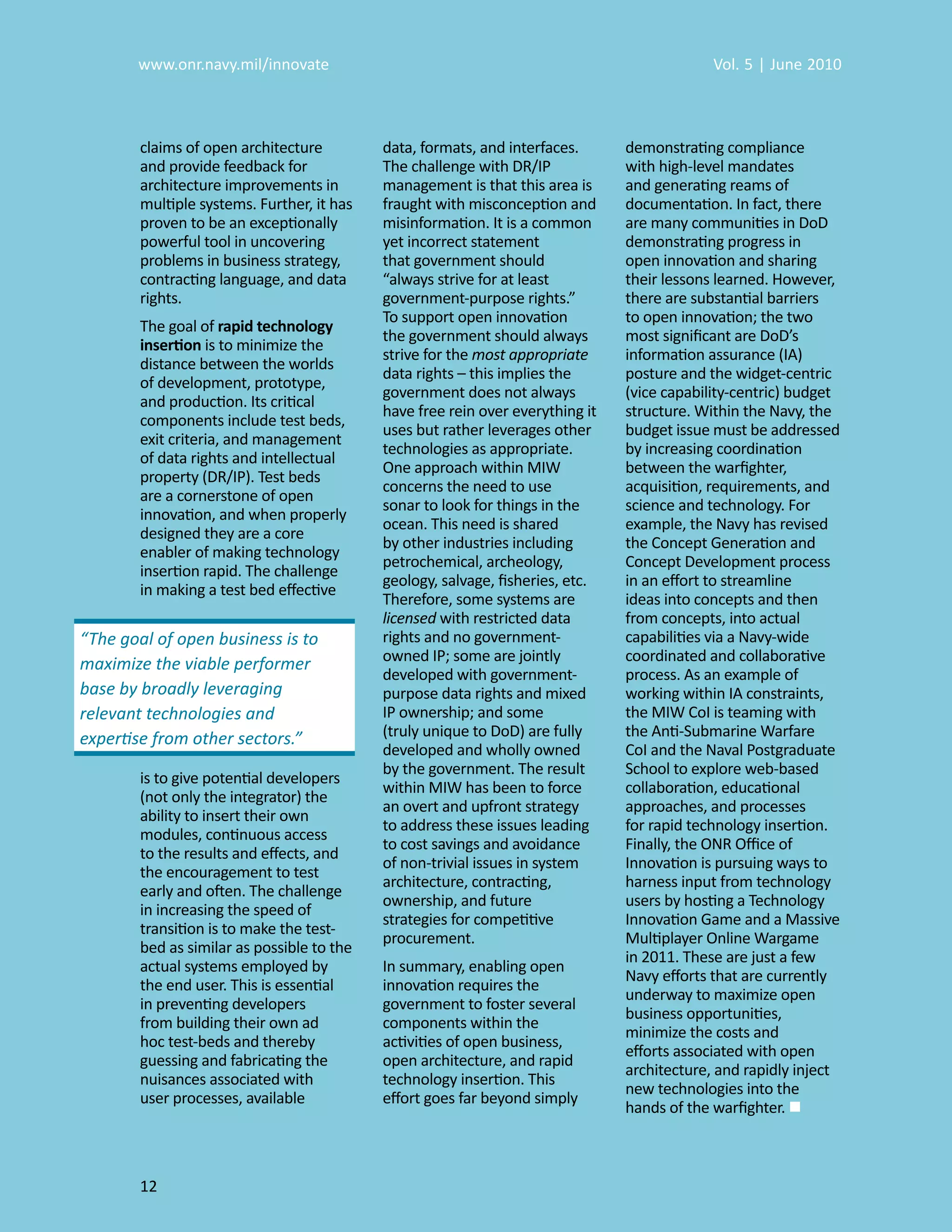 www.onr.navy.mil/innovate                                                            Vol. 5 | June 2010



        claims of open architecture         data, formats, and interfaces.      demonstrating compliance
        and provide feedback for            The challenge with DR/IP            with high-level mandates
        architecture improvements in        management is that this area is     and generating reams of
        multiple systems. Further, it has   fraught with misconception and      documentation. In fact, there
        proven to be an exceptionally       misinformation. It is a common      are many communities in DoD
        powerful tool in uncovering         yet incorrect statement             demonstrating progress in
        problems in business strategy,      that government should              open innovation and sharing
        contracting language, and data      “always strive for at least         their lessons learned. However,
        rights.                             government-purpose rights.”         there are substantial barriers
                                            To support open innovation          to open innovation; the two
        The goal of rapid technology
                                            the government should always        most signiﬁcant are DoD’s
        insertion is to minimize the
                                            strive for the most appropriate     information assurance (IA)
        distance between the worlds
                                            data rights – this implies the      posture and the widget-centric
        of development, prototype,
                                            government does not always          (vice capability-centric) budget
        and production. Its critical
                                            have free rein over everything it   structure. Within the Navy, the
        components include test beds,
                                            uses but rather leverages other     budget issue must be addressed
        exit criteria, and management
                                            technologies as appropriate.        by increasing coordination
        of data rights and intellectual
                                            One approach within MIW             between the warﬁghter,
        property (DR/IP). Test beds
                                            concerns the need to use            acquisition, requirements, and
        are a cornerstone of open
                                            sonar to look for things in the     science and technology. For
        innovation, and when properly
                                            ocean. This need is shared          example, the Navy has revised
        designed they are a core
                                            by other industries including       the Concept Generation and
        enabler of making technology
                                            petrochemical, archeology,          Concept Development process
        insertion rapid. The challenge
                                            geology, salvage, ﬁsheries, etc.    in an eﬀort to streamline
        in making a test bed eﬀective
                                            Therefore, some systems are         ideas into concepts and then
                                            licensed with restricted data
                                                    d                           from concepts, into actual
“The goal of open business is to            rights and no government-           capabilities via a Navy-wide
maximize the viable performer               owned IP; some are jointly          coordinated and collaborative
                                            developed with government-          process. As an example of
base by broadly leveraging                  purpose data rights and mixed       working within IA constraints,
relevant technologies and                   IP ownership; and some              the MIW CoI is teaming with
expertise from other sectors.”              (truly unique to DoD) are fully     the Anti-Submarine Warfare
                                            developed and wholly owned          CoI and the Naval Postgraduate
                                            by the government. The result       School to explore web-based
        is to give potential developers
                                            within MIW has been to force        collaboration, educational
        (not only the integrator) the
                                            an overt and upfront strategy       approaches, and processes
        ability to insert their own
                                            to address these issues leading     for rapid technology insertion.
        modules, continuous access
                                            to cost savings and avoidance       Finally, the ONR Oﬃce of
        to the results and eﬀects, and
                                            of non-trivial issues in system     Innovation is pursuing ways to
        the encouragement to test
                                            architecture, contracting,          harness input from technology
        early and often. The challenge
                                            ownership, and future               users by hosting a Technology
        in increasing the speed of
                                            strategies for competitive          Innovation Game and a Massive
        transition is to make the test-
                                            procurement.                        Multiplayer Online Wargame
        bed as similar as possible to the
                                                                                in 2011. These are just a few
        actual systems employed by          In summary, enabling open
                                                                                Navy eﬀorts that are currently
        the end user. This is essential     innovation requires the
                                                                                underway to maximize open
        in preventing developers            government to foster several
                                                                                business opportunities,
        from building their own ad          components within the
                                                                                minimize the costs and
        hoc test-beds and thereby           activities of open business,
                                                                                eﬀorts associated with open
        guessing and fabricating the        open architecture, and rapid
                                                                                architecture, and rapidly inject
        nuisances associated with           technology insertion. This
                                                                                new technologies into the
        user processes, available           eﬀort goes far beyond simply
                                                                                hands of the warﬁghter. 



        12
 