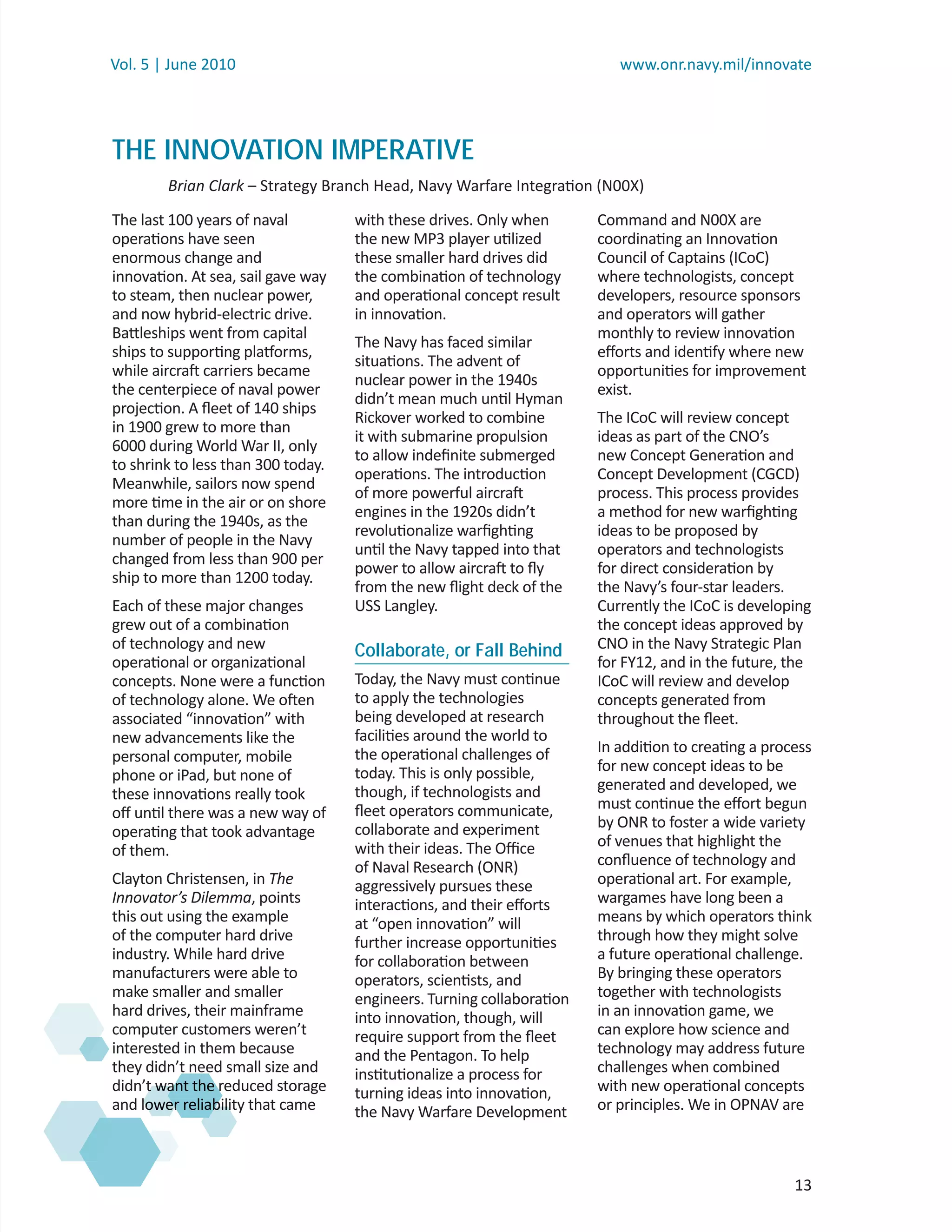 Vol. 5 | June 2010                                                        www.onr.navy.mil/innovate




THE INNOVATION IMPERATIVE
        Brian Clark – Strategy Branch Head, Navy Warfare Integration (N00X)
                  k
The last 100 years of naval         with these drives. Only when       Command and N00X are
operations have seen                the new MP3 player utilized        coordinating an Innovation
enormous change and                 these smaller hard drives did      Council of Captains (ICoC)
innovation. At sea, sail gave way   the combination of technology      where technologists, concept
to steam, then nuclear power,       and operational concept result     developers, resource sponsors
and now hybrid-electric drive.      in innovation.                     and operators will gather
Battleships went from capital                                          monthly to review innovation
                                    The Navy has faced similar
ships to supporting platforms,                                         eﬀorts and identify where new
                                    situations. The advent of
while aircraft carriers became                                         opportunities for improvement
                                    nuclear power in the 1940s
the centerpiece of naval power                                         exist.
                                    didn’t mean much until Hyman
projection. A ﬂeet of 140 ships
                                    Rickover worked to combine         The ICoC will review concept
in 1900 grew to more than
                                    it with submarine propulsion       ideas as part of the CNO’s
6000 during World War II, only
                                    to allow indeﬁnite submerged       new Concept Generation and
to shrink to less than 300 today.
                                    operations. The introduction       Concept Development (CGCD)
Meanwhile, sailors now spend
                                    of more powerful aircraft          process. This process provides
more time in the air or on shore
                                    engines in the 1920s didn’t        a method for new warﬁghting
than during the 1940s, as the
                                    revolutionalize warﬁghting         ideas to be proposed by
number of people in the Navy
                                    until the Navy tapped into that    operators and technologists
changed from less than 900 per
                                    power to allow aircraft to ﬂy      for direct consideration by
ship to more than 1200 today.
                                    from the new ﬂight deck of the     the Navy’s four-star leaders.
Each of these major changes         USS Langley.                       Currently the ICoC is developing
grew out of a combination                                              the concept ideas approved by
of technology and new               Collaborate, or Fall Behind        CNO in the Navy Strategic Plan
operational or organizational                                          for FY12, and in the future, the
concepts. None were a function      Today, the Navy must continue      ICoC will review and develop
of technology alone. We often       to apply the technologies          concepts generated from
associated “innovation” with        being developed at research        throughout the ﬂeet.
new advancements like the           facilities around the world to
                                    the operational challenges of      In addition to creating a process
personal computer, mobile
                                    today. This is only possible,      for new concept ideas to be
phone or iPad, but none of
                                    though, if technologists and       generated and developed, we
these innovations really took
                                    ﬂeet operators communicate,        must continue the eﬀort begun
oﬀ until there was a new way of
                                    collaborate and experiment         by ONR to foster a wide variety
operating that took advantage
                                    with their ideas. The Oﬃce         of venues that highlight the
of them.
                                    of Naval Research (ONR)            conﬂuence of technology and
Clayton Christensen, in The         aggressively pursues these         operational art. For example,
Innovator’s Dilemma, points         interactions, and their eﬀorts     wargames have long been a
this out using the example          at “open innovation” will          means by which operators think
of the computer hard drive          further increase opportunities     through how they might solve
industry. While hard drive          for collaboration between          a future operational challenge.
manufacturers were able to          operators, scientists, and         By bringing these operators
make smaller and smaller            engineers. Turning collaboration   together with technologists
hard drives, their mainframe        into innovation, though, will      in an innovation game, we
computer customers weren’t          require support from the ﬂeet      can explore how science and
interested in them because          and the Pentagon. To help          technology may address future
they didn’t need small size and     institutionalize a process for     challenges when combined
didn’t want the reduced storage
      t wa
         a
         ant      r                 turning ideas into innovation,     with new operational concepts
and lower reliabili that came
         er reliability
          r ab   b                  the Navy Warfare Development       or principles. We in OPNAV are



                                                                                                     13
 