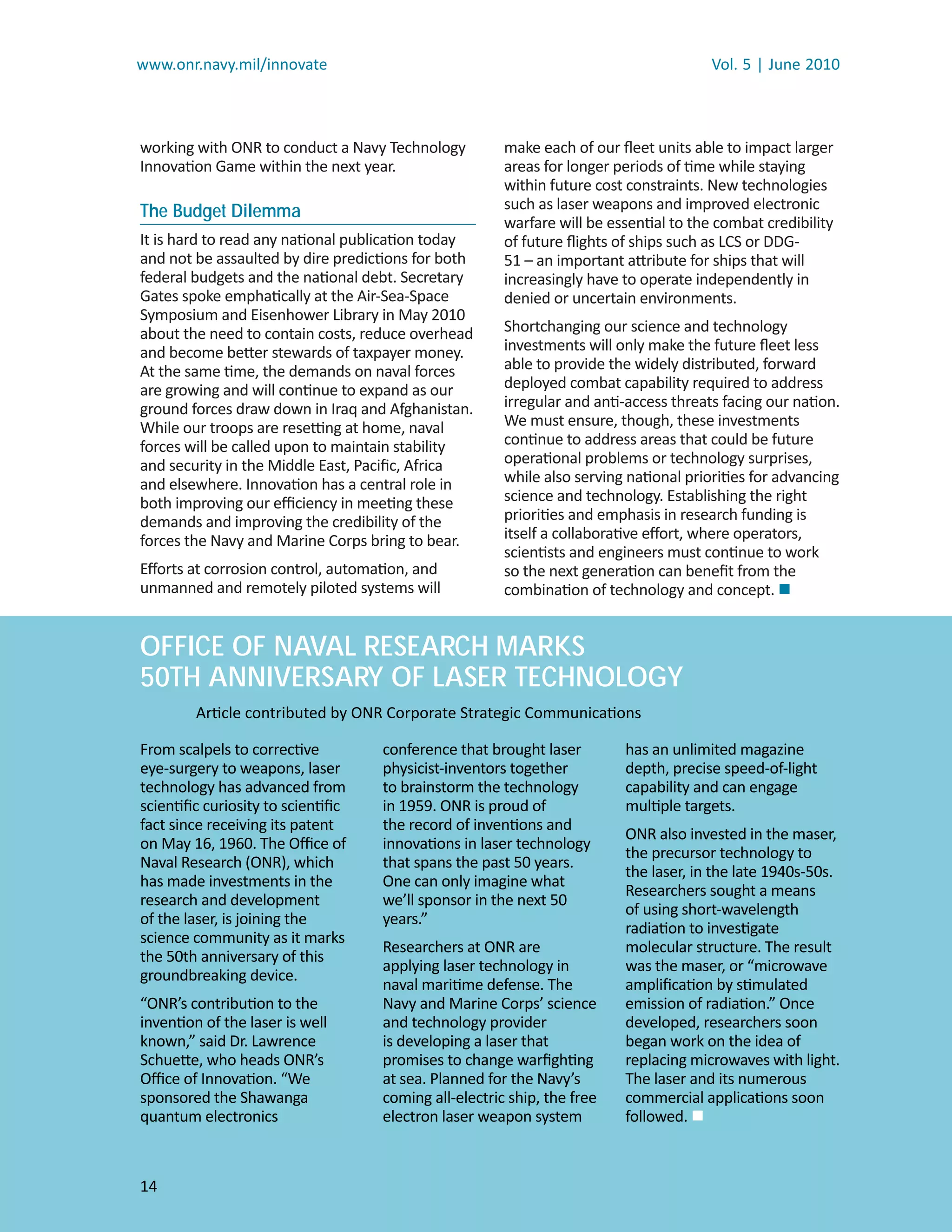 www.onr.navy.mil/innovate                                                             Vol. 5 | June 2010



working with ONR to conduct a Navy Technology         make each of our ﬂeet units able to impact larger
Innovation Game within the next year.                 areas for longer periods of time while staying
                                                      within future cost constraints. New technologies
The Budget Dilemma                                    such as laser weapons and improved electronic
                                                      warfare will be essential to the combat credibility
It is hard to read any national publication today     of future ﬂights of ships such as LCS or DDG-
and not be assaulted by dire predictions for both     51 – an important attribute for ships that will
federal budgets and the national debt. Secretary      increasingly have to operate independently in
Gates spoke emphatically at the Air-Sea-Space         denied or uncertain environments.
Symposium and Eisenhower Library in May 2010
about the need to contain costs, reduce overhead      Shortchanging our science and technology
and become better stewards of taxpayer money.         investments will only make the future ﬂeet less
At the same time, the demands on naval forces         able to provide the widely distributed, forward
are growing and will continue to expand as our        deployed combat capability required to address
ground forces draw down in Iraq and Afghanistan.      irregular and anti-access threats facing our nation.
While our troops are resetting at home, naval         We must ensure, though, these investments
forces will be called upon to maintain stability      continue to address areas that could be future
and security in the Middle East, Paciﬁc, Africa       operational problems or technology surprises,
and elsewhere. Innovation has a central role in       while also serving national priorities for advancing
both improving our eﬃciency in meeting these          science and technology. Establishing the right
demands and improving the credibility of the          priorities and emphasis in research funding is
forces the Navy and Marine Corps bring to bear.       itself a collaborative eﬀort, where operators,
                                                      scientists and engineers must continue to work
Eﬀorts at corrosion control, automation, and          so the next generation can beneﬁt from the
unmanned and remotely piloted systems will            combination of technology and concept. 


OFFICE OF NAVAL RESEARCH MARKS
50TH ANNIVERSARY OF LASER TECHNOLOGY
        Article contributed by ONR Corporate Strategic Communications

From scalpels to corrective        conference that brought laser        has an unlimited magazine
eye-surgery to weapons, laser      physicist-inventors together         depth, precise speed-of-light
technology has advanced from       to brainstorm the technology         capability and can engage
scientiﬁc curiosity to scientiﬁc   in 1959. ONR is proud of             multiple targets.
fact since receiving its patent    the record of inventions and
                                                                        ONR also invested in the maser,
on May 16, 1960. The Oﬃce of       innovations in laser technology
                                                                        the precursor technology to
Naval Research (ONR), which        that spans the past 50 years.
                                                                        the laser, in the late 1940s-50s.
has made investments in the        One can only imagine what
                                                                        Researchers sought a means
research and development           we’ll sponsor in the next 50
                                                                        of using short-wavelength
of the laser, is joining the       years.”
                                                                        radiation to investigate
science community as it marks
                                   Researchers at ONR are               molecular structure. The result
the 50th anniversary of this
                                   applying laser technology in         was the maser, or “microwave
groundbreaking device.
                                   naval maritime defense. The          ampliﬁcation by stimulated
“ONR’s contribution to the         Navy and Marine Corps’ science       emission of radiation.” Once
invention of the laser is well     and technology provider              developed, researchers soon
known,” said Dr. Lawrence          is developing a laser that           began work on the idea of
Schuette, who heads ONR’s          promises to change warﬁghting        replacing microwaves with light.
Oﬃce of Innovation. “We            at sea. Planned for the Navy’s       The laser and its numerous
sponsored the Shawanga             coming all-electric ship, the free   commercial applications soon
quantum electronics                electron laser weapon system         followed. 



14
 