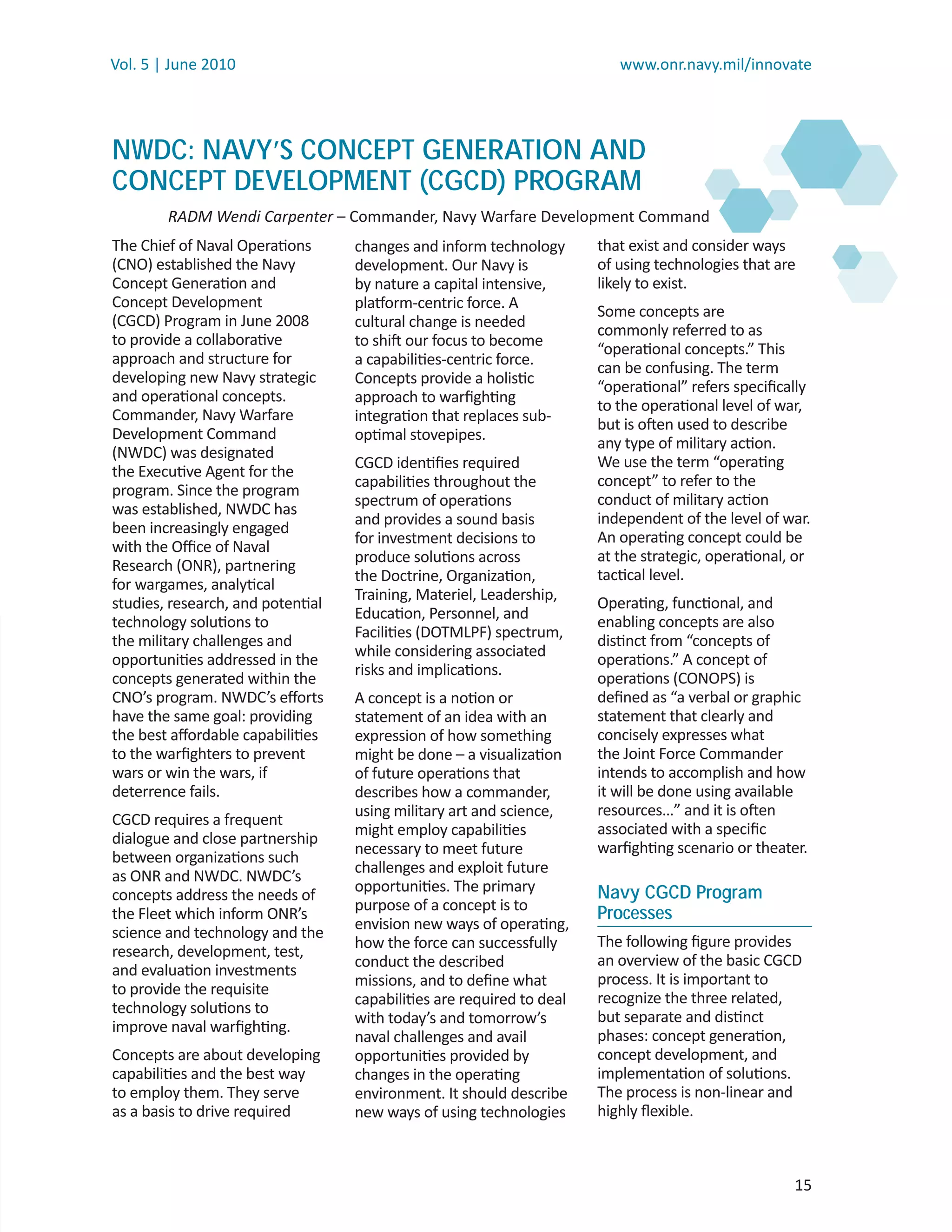 Vol. 5 | June 2010                                                        www.onr.navy.mil/innovate




NWDC: NAVY’S CONCEPT GENERATION AND
CONCEPT DEVELOPMENT (CGCD) PROGRAM
        RADM Wendi Carpenter – Commander, Navy Warfare Development Command
                           r
The Chief of Naval Operations      changes and inform technology       that exist and consider ways
(CNO) established the Navy         development. Our Navy is            of using technologies that are
Concept Generation and             by nature a capital intensive,      likely to exist.
Concept Development                platform-centric force. A           Some concepts are
(CGCD) Program in June 2008        cultural change is needed           commonly referred to as
to provide a collaborative         to shift our focus to become        “operational concepts.” This
approach and structure for         a capabilities-centric force.       can be confusing. The term
developing new Navy strategic      Concepts provide a holistic         “operational” refers speciﬁcally
and operational concepts.          approach to warﬁghting              to the operational level of war,
Commander, Navy Warfare            integration that replaces sub-      but is often used to describe
Development Command                optimal stovepipes.                 any type of military action.
(NWDC) was designated
                                   CGCD identiﬁes required             We use the term “operating
the Executive Agent for the
                                   capabilities throughout the         concept” to refer to the
program. Since the program
                                   spectrum of operations              conduct of military action
was established, NWDC has
                                   and provides a sound basis          independent of the level of war.
been increasingly engaged
                                   for investment decisions to         An operating concept could be
with the Oﬃce of Naval
                                   produce solutions across            at the strategic, operational, or
Research (ONR), partnering
                                   the Doctrine, Organization,         tactical level.
for wargames, analytical
                                   Training, Materiel, Leadership,
studies, research, and potential                                       Operating, functional, and
                                   Education, Personnel, and           enabling concepts are also
technology solutions to
                                   Facilities (DOTMLPF) spectrum,
the military challenges and                                            distinct from “concepts of
                                   while considering associated
opportunities addressed in the                                         operations.” A concept of
                                   risks and implications.             operations (CONOPS) is
concepts generated within the
CNO’s program. NWDC’s eﬀorts       A concept is a notion or            deﬁned as “a verbal or graphic
have the same goal: providing      statement of an idea with an        statement that clearly and
the best aﬀordable capabilities    expression of how something         concisely expresses what
to the warﬁghters to prevent       might be done – a visualization     the Joint Force Commander
wars or win the wars, if           of future operations that           intends to accomplish and how
deterrence fails.                  describes how a commander,          it will be done using available
                                   using military art and science,     resources…” and it is often
CGCD requires a frequent
                                   might employ capabilities           associated with a speciﬁc
dialogue and close partnership
                                   necessary to meet future            warﬁghting scenario or theater.
between organizations such
                                   challenges and exploit future
as ONR and NWDC. NWDC’s
                                   opportunities. The primary          Navy CGCD Program
concepts address the needs of
                                   purpose of a concept is to
the Fleet which inform ONR’s                                           Processes
                                   envision new ways of operating,
science and technology and the
                                   how the force can successfully      The following ﬁgure provides
research, development, test,
                                   conduct the described               an overview of the basic CGCD
and evaluation investments
                                   missions, and to deﬁne what         process. It is important to
to provide the requisite
                                   capabilities are required to deal   recognize the three related,
technology solutions to
                                   with today’s and tomorrow’s         but separate and distinct
improve naval warﬁghting.
                                   naval challenges and avail          phases: concept generation,
Concepts are about developing      opportunities provided by           concept development, and
capabilities and the best way      changes in the operating            implementation of solutions.
to employ them. They serve         environment. It should describe     The process is non-linear and
as a basis to drive required       new ways of using technologies      highly ﬂexible.



                                                                                                     15
 