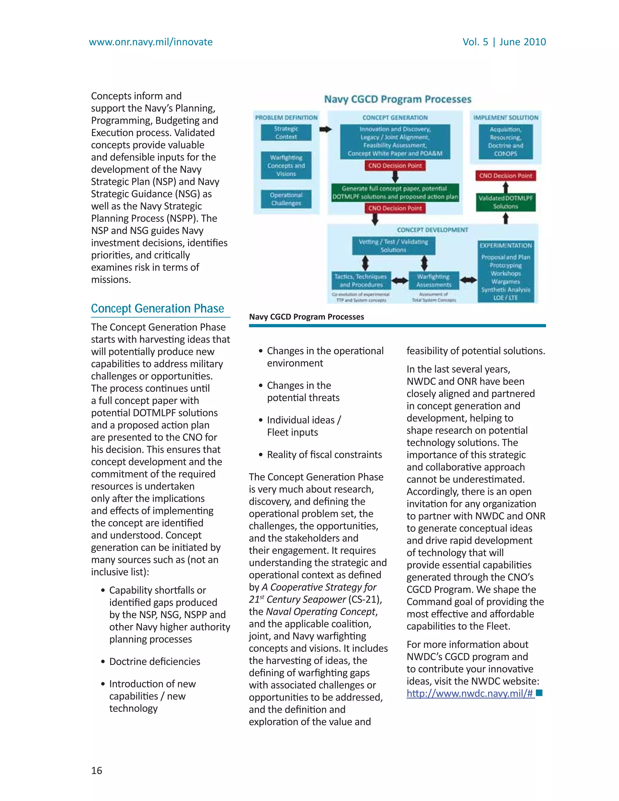 www.onr.navy.mil/innovate                                                             Vol. 5 | June 2010



Concepts inform and
support the Navy’s Planning,
Programming, Budgeting and
Execution process. Validated
concepts provide valuable
and defensible inputs for the
development of the Navy
Strategic Plan (NSP) and Navy
Strategic Guidance (NSG) as
well as the Navy Strategic
Planning Process (NSPP). The
NSP and NSG guides Navy
investment decisions, identiﬁes
priorities, and critically
examines risk in terms of
missions.

Concept Generation Phase
                                    Navy CGCD Program Processes
The Concept Generation Phase
starts with harvesting ideas that
will potentially produce new          • Changes in the operational      feasibility of potential solutions.
capabilities to address military        environment
                                                                        In the last several years,
challenges or opportunities.                                            NWDC and ONR have been
The process continues until           • Changes in the
                                        potential threats               closely aligned and partnered
a full concept paper with                                               in concept generation and
potential DOTMLPF solutions                                             development, helping to
and a proposed action plan            • Individual ideas /
                                        Fleet inputs                    shape research on potential
are presented to the CNO for                                            technology solutions. The
his decision. This ensures that       • Reality of ﬁscal constraints    importance of this strategic
concept development and the                                             and collaborative approach
commitment of the required          The Concept Generation Phase        cannot be underestimated.
resources is undertaken             is very much about research,        Accordingly, there is an open
only after the implications         discovery, and deﬁning the          invitation for any organization
and eﬀects of implementing          operational problem set, the        to partner with NWDC and ONR
the concept are identiﬁed           challenges, the opportunities,      to generate conceptual ideas
and understood. Concept             and the stakeholders and            and drive rapid development
generation can be initiated by      their engagement. It requires       of technology that will
many sources such as (not an        understanding the strategic and     provide essential capabilities
inclusive list):                    operational context as deﬁned       generated through the CNO’s
  • Capability shortfalls or        by A Cooperative Strategy for       CGCD Program. We shape the
    identiﬁed gaps produced         21stt Century Seapower (CS-21),     Command goal of providing the
    by the NSP, NSG, NSPP and       the Naval Operating Concept,  t     most eﬀective and aﬀordable
    other Navy higher authority     and the applicable coalition,       capabilities to the Fleet.
    planning processes              joint, and Navy warﬁghting
                                    concepts and visions. It includes   For more information about
  • Doctrine deﬁciencies            the harvesting of ideas, the        NWDC’s CGCD program and
                                    deﬁning of warﬁghting gaps          to contribute your innovative
  • Introduction of new             with associated challenges or       ideas, visit the NWDC website:
    capabilities / new              opportunities to be addressed,      http://www.nwdc.navy.mil/# 
    technology                      and the deﬁnition and
                                    exploration of the value and



16
 