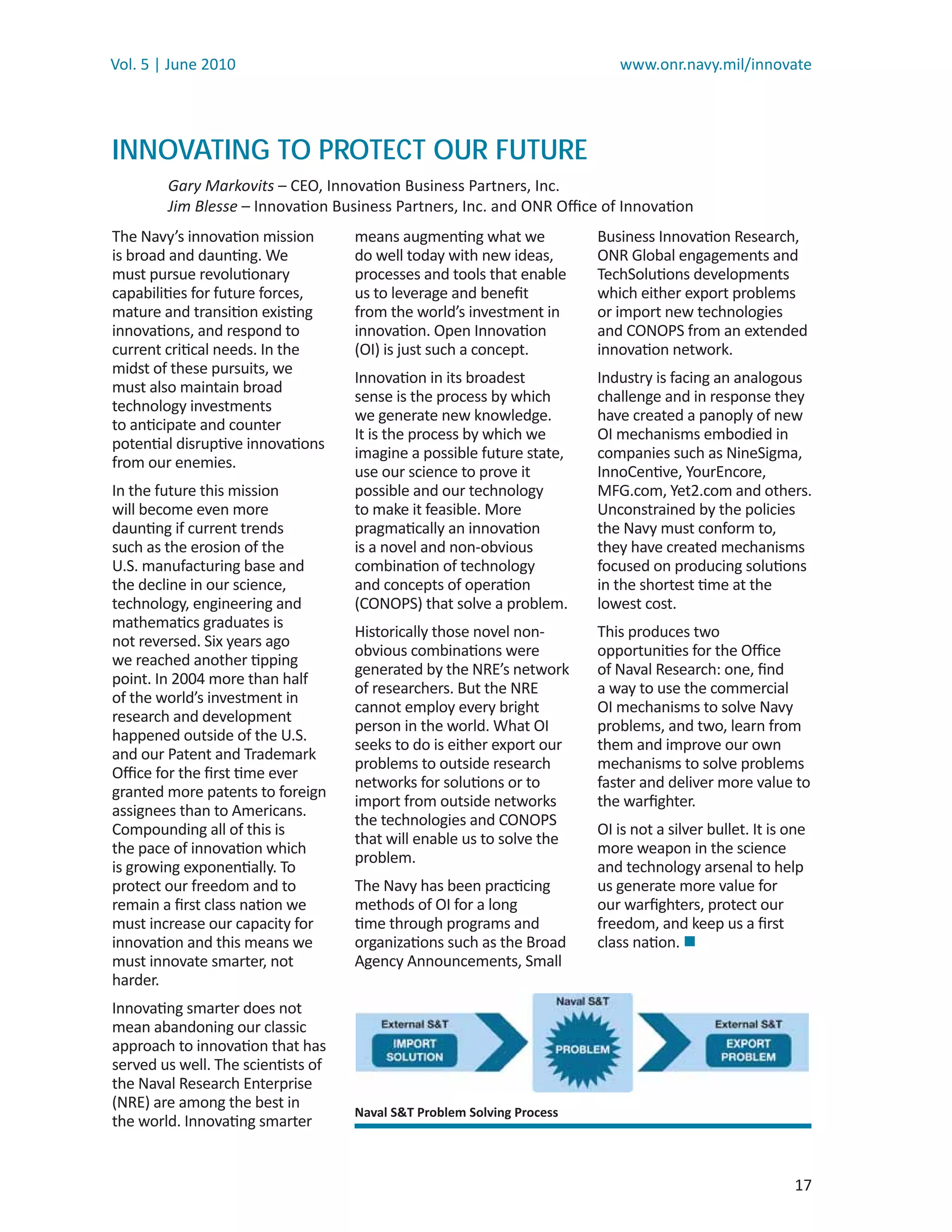 Vol. 5 | June 2010                                                         www.onr.navy.mil/innovate




INNOVATING TO PROTECT OUR FUTURE
        Gary Markovits – CEO, Innovation Business Partners, Inc.
        Jim Blesse – Innovation Business Partners, Inc. and ONR Oﬃce of Innovation
The Navy’s innovation mission       means augmenting what we            Business Innovation Research,
is broad and daunting. We           do well today with new ideas,       ONR Global engagements and
must pursue revolutionary           processes and tools that enable     TechSolutions developments
capabilities for future forces,     us to leverage and beneﬁt           which either export problems
mature and transition existing      from the world’s investment in      or import new technologies
innovations, and respond to         innovation. Open Innovation         and CONOPS from an extended
current critical needs. In the      (OI) is just such a concept.        innovation network.
midst of these pursuits, we
                                    Innovation in its broadest          Industry is facing an analogous
must also maintain broad
                                    sense is the process by which       challenge and in response they
technology investments
                                    we generate new knowledge.          have created a panoply of new
to anticipate and counter
                                    It is the process by which we       OI mechanisms embodied in
potential disruptive innovations
                                    imagine a possible future state,    companies such as NineSigma,
from our enemies.
                                    use our science to prove it         InnoCentive, YourEncore,
In the future this mission          possible and our technology         MFG.com, Yet2.com and others.
will become even more               to make it feasible. More           Unconstrained by the policies
daunting if current trends          pragmatically an innovation         the Navy must conform to,
such as the erosion of the          is a novel and non-obvious          they have created mechanisms
U.S. manufacturing base and         combination of technology           focused on producing solutions
the decline in our science,         and concepts of operation           in the shortest time at the
technology, engineering and         (CONOPS) that solve a problem.      lowest cost.
mathematics graduates is
                                    Historically those novel non-       This produces two
not reversed. Six years ago
                                    obvious combinations were           opportunities for the Oﬃce
we reached another tipping
                                    generated by the NRE’s network      of Naval Research: one, ﬁnd
point. In 2004 more than half
                                    of researchers. But the NRE         a way to use the commercial
of the world’s investment in
                                    cannot employ every bright          OI mechanisms to solve Navy
research and development
                                    person in the world. What OI        problems, and two, learn from
happened outside of the U.S.
                                    seeks to do is either export our    them and improve our own
and our Patent and Trademark
                                    problems to outside research        mechanisms to solve problems
Oﬃce for the ﬁrst time ever
                                    networks for solutions or to        faster and deliver more value to
granted more patents to foreign
                                    import from outside networks        the warﬁghter.
assignees than to Americans.
                                    the technologies and CONOPS
Compounding all of this is                                              OI is not a silver bullet. It is one
                                    that will enable us to solve the
the pace of innovation which                                            more weapon in the science
                                    problem.
is growing exponentially. To                                            and technology arsenal to help
protect our freedom and to          The Navy has been practicing        us generate more value for
remain a ﬁrst class nation we       methods of OI for a long            our warﬁghters, protect our
must increase our capacity for      time through programs and           freedom, and keep us a ﬁrst
innovation and this means we        organizations such as the Broad     class nation. 
must innovate smarter, not          Agency Announcements, Small
harder.
Innovating smarter does not
mean abandoning our classic
approach to innovation that has
served us well. The scientists of
the Naval Research Enterprise
(NRE) are among the best in
                                    Naval S&T Problem Solving Process
the world. Innovating smarter


                                                                                                          17
 