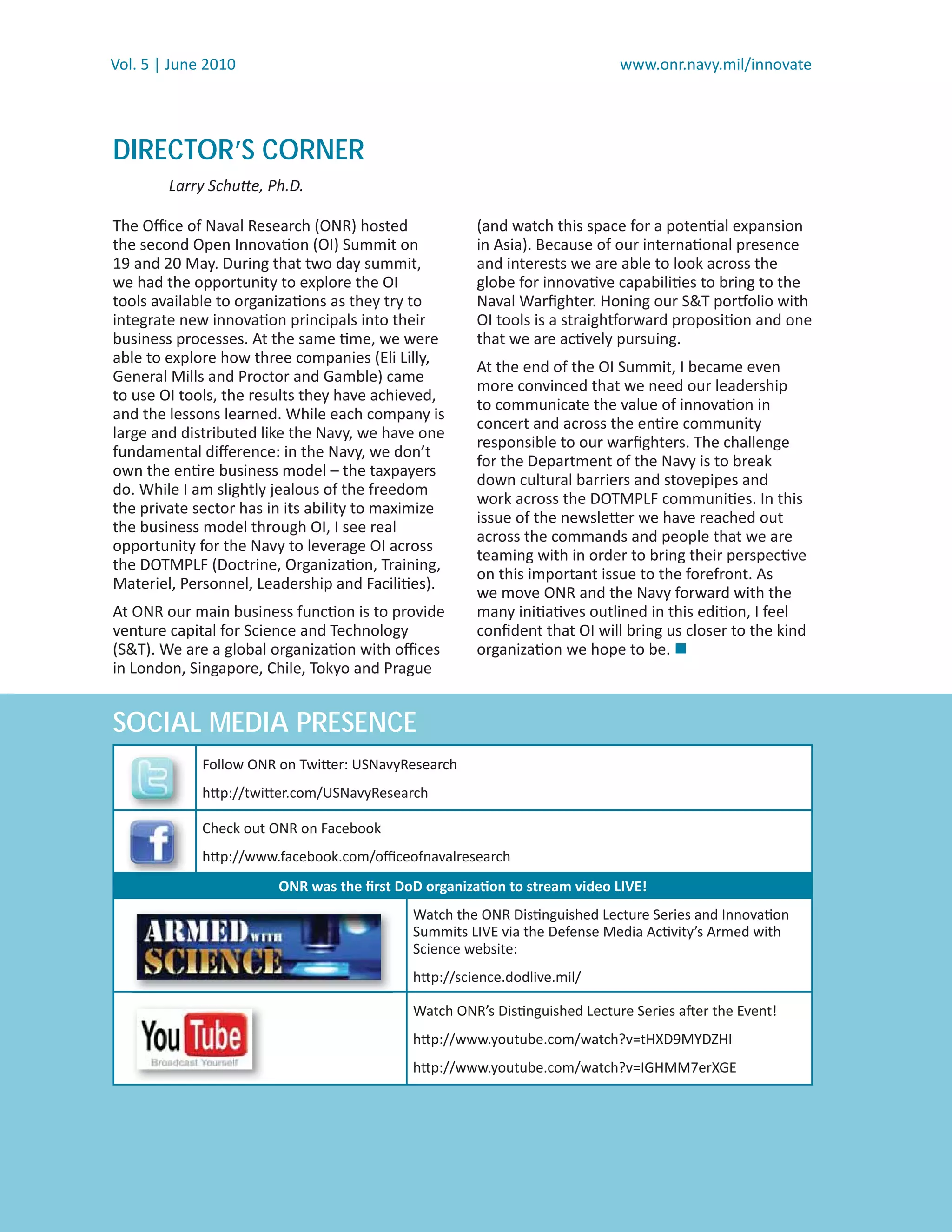 Vol. 5 | June 2010                                                          www.onr.navy.mil/innovate




DIRECTOR’S CORNER
        Larry Schutte, Ph.D.

The Oﬃce of Naval Research (ONR) hosted               (and watch this space for a potential expansion
the second Open Innovation (OI) Summit on             in Asia). Because of our international presence
19 and 20 May. During that two day summit,            and interests we are able to look across the
we had the opportunity to explore the OI              globe for innovative capabilities to bring to the
tools available to organizations as they try to       Naval Warﬁghter. Honing our S&T portfolio with
integrate new innovation principals into their        OI tools is a straightforward proposition and one
business processes. At the same time, we were         that we are actively pursuing.
able to explore how three companies (Eli Lilly,
                                                      At the end of the OI Summit, I became even
General Mills and Proctor and Gamble) came
                                                      more convinced that we need our leadership
to use OI tools, the results they have achieved,
                                                      to communicate the value of innovation in
and the lessons learned. While each company is
                                                      concert and across the entire community
large and distributed like the Navy, we have one
                                                      responsible to our warﬁghters. The challenge
fundamental diﬀerence: in the Navy, we don’t
                                                      for the Department of the Navy is to break
own the entire business model – the taxpayers
                                                      down cultural barriers and stovepipes and
do. While I am slightly jealous of the freedom
                                                      work across the DOTMPLF communities. In this
the private sector has in its ability to maximize
                                                      issue of the newsletter we have reached out
the business model through OI, I see real
                                                      across the commands and people that we are
opportunity for the Navy to leverage OI across
                                                      teaming with in order to bring their perspective
the DOTMPLF (Doctrine, Organization, Training,
                                                      on this important issue to the forefront. As
Materiel, Personnel, Leadership and Facilities).
                                                      we move ONR and the Navy forward with the
At ONR our main business function is to provide       many initiatives outlined in this edition, I feel
venture capital for Science and Technology            conﬁdent that OI will bring us closer to the kind
(S&T). We are a global organization with oﬃces        organization we hope to be. 
in London, Singapore, Chile, Tokyo and Prague


SOCIAL MEDIA PRESENCE
             Follow ONR on Twitter: USNavyResearch
             http://twitter.com/USNavyResearch

             Check out ONR on Facebook
             http://www.facebook.com/oﬃceofnavalresearch
                        ONR was the ﬁrst DoD organization to stream video LIVE!
                                            Watch the ONR Distinguished Lecture Series and Innovation
                                            Summits LIVE via the Defense Media Activity’s Armed with
                                            Science website:
                                            http://science.dodlive.mil/

                                            Watch ONR’s Distinguished Lecture Series after the Event!
                                            http://www.youtube.com/watch?v=tHXD9MYDZHI
                                            http://www.youtube.com/watch?v=IGHMM7erXGE
 