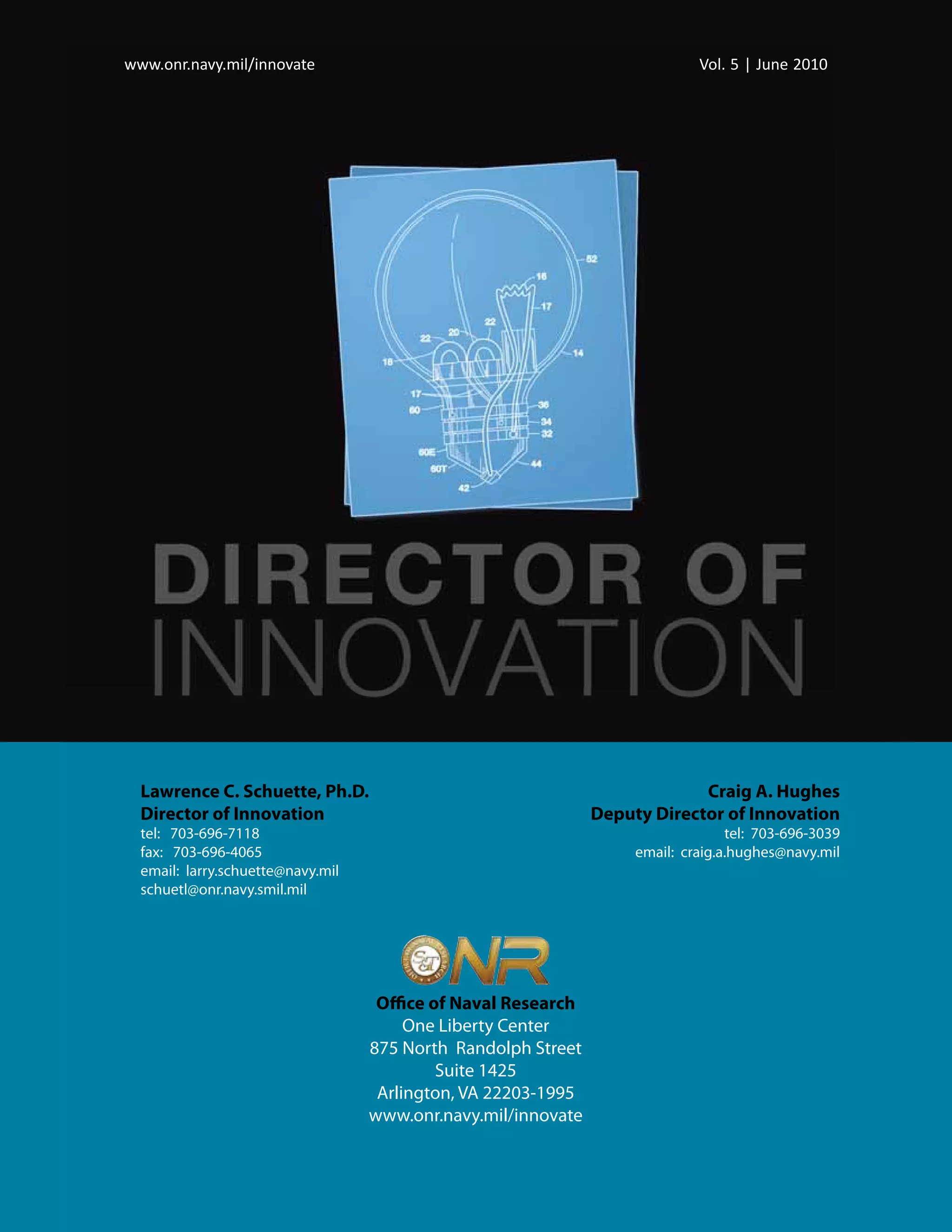 www.onr.navy.mil/innovate
 www.onr.navy.mil/innovate                                                   Vol. 5 5 | June 2010
                                                                              Vol. | June 2010




  Lawrence C. Schuette, Ph.D.                                               Craig A. Hughes
  Director of Innovation                                       Deputy Director of Innovation
  tel: 703-696-7118                                                               tel: 703-696-3039
  fax: 703-696-4065                                                 email: craig.a.hughes@navy.mil
  email: larry.schuette@navy.mil
  schuetl@onr.navy.smil.mil




                                    Office of Naval Research
                                        One Liberty Center
                                   875 North Randolph Street
                                            Suite 1425
                                    Arlington, VA 22203-1995
                                   www.onr.navy.mil/innovate
 