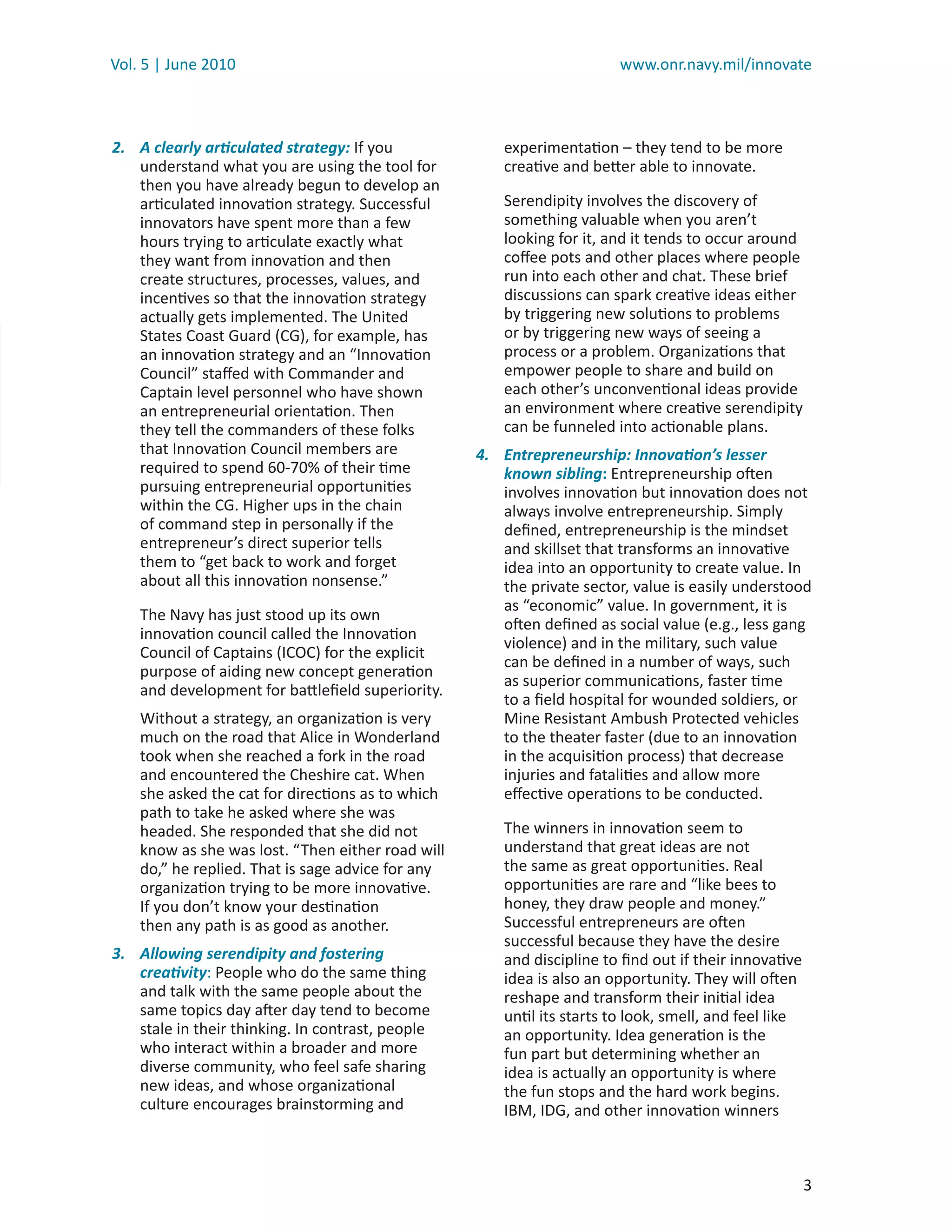 Vol. 5 | June 2010                                                      www.onr.navy.mil/innovate



2. A clearly articulated strategy: If you              experimentation – they tend to be more
   understand what you are using the tool for          creative and better able to innovate.
   then you have already begun to develop an
   articulated innovation strategy. Successful         Serendipity involves the discovery of
   innovators have spent more than a few               something valuable when you aren’t
   hours trying to articulate exactly what             looking for it, and it tends to occur around
   they want from innovation and then                  coﬀee pots and other places where people
   create structures, processes, values, and           run into each other and chat. These brief
   incentives so that the innovation strategy          discussions can spark creative ideas either
   actually gets implemented. The United               by triggering new solutions to problems
   States Coast Guard (CG), for example, has           or by triggering new ways of seeing a
   an innovation strategy and an “Innovation           process or a problem. Organizations that
   Council” staﬀed with Commander and                  empower people to share and build on
   Captain level personnel who have shown              each other’s unconventional ideas provide
   an entrepreneurial orientation. Then                an environment where creative serendipity
   they tell the commanders of these folks             can be funneled into actionable plans.
   that Innovation Council members are             4. Entrepreneurship: Innovation’s lesser
   required to spend 60-70% of their time             known sibling: Entrepreneurship often
   pursuing entrepreneurial opportunities             involves innovation but innovation does not
   within the CG. Higher ups in the chain             always involve entrepreneurship. Simply
   of command step in personally if the               deﬁned, entrepreneurship is the mindset
   entrepreneur’s direct superior tells               and skillset that transforms an innovative
   them to “get back to work and forget               idea into an opportunity to create value. In
   about all this innovation nonsense.”               the private sector, value is easily understood
                                                      as “economic” value. In government, it is
    The Navy has just stood up its own
                                                      often deﬁned as social value (e.g., less gang
    innovation council called the Innovation
                                                      violence) and in the military, such value
    Council of Captains (ICOC) for the explicit
                                                      can be deﬁned in a number of ways, such
    purpose of aiding new concept generation
                                                      as superior communications, faster time
    and development for battleﬁeld superiority.
                                                      to a ﬁeld hospital for wounded soldiers, or
    Without a strategy, an organization is very       Mine Resistant Ambush Protected vehicles
    much on the road that Alice in Wonderland         to the theater faster (due to an innovation
    took when she reached a fork in the road          in the acquisition process) that decrease
    and encountered the Cheshire cat. When            injuries and fatalities and allow more
    she asked the cat for directions as to which      eﬀective operations to be conducted.
    path to take he asked where she was
    headed. She responded that she did not             The winners in innovation seem to
    know as she was lost. “Then either road will       understand that great ideas are not
    do,” he replied. That is sage advice for any       the same as great opportunities. Real
    organization trying to be more innovative.         opportunities are rare and “like bees to
    If you don’t know your destination                 honey, they draw people and money.”
    then any path is as good as another.               Successful entrepreneurs are often
                                                       successful because they have the desire
3. Allowing serendipity and fostering                  and discipline to ﬁnd out if their innovative
   creativity: People who do the same thing            idea is also an opportunity. They will often
   and talk with the same people about the             reshape and transform their initial idea
   same topics day after day tend to become            until its starts to look, smell, and feel like
   stale in their thinking. In contrast, people        an opportunity. Idea generation is the
   who interact within a broader and more              fun part but determining whether an
   diverse community, who feel safe sharing            idea is actually an opportunity is where
   new ideas, and whose organizational                 the fun stops and the hard work begins.
   culture encourages brainstorming and                IBM, IDG, and other innovation winners



                                                                                                        3
 