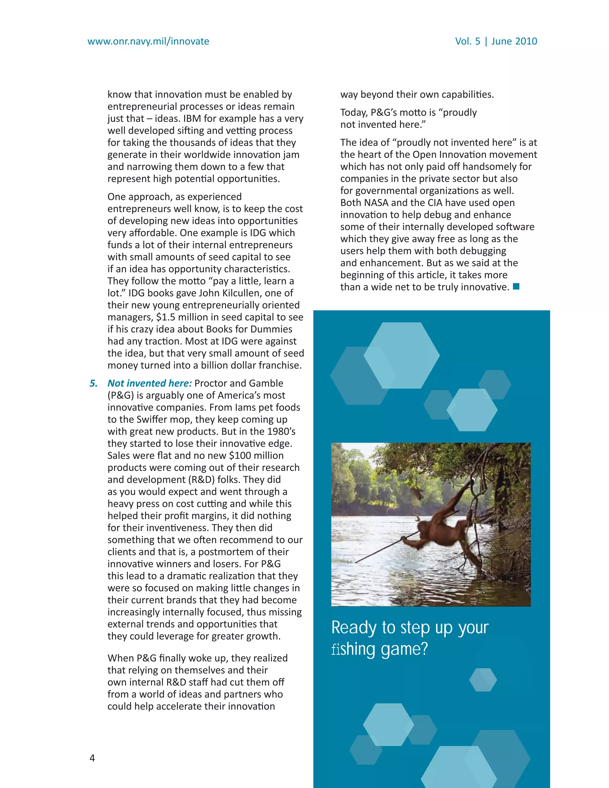 www.onr.navy.mil/innovate                                                      Vol. 5 | June 2010



    know that innovation must be enabled by          way beyond their own capabilities.
    entrepreneurial processes or ideas remain
                                                     Today, P&G’s motto is “proudly
    just that – ideas. IBM for example has a very
                                                     not invented here.”
    well developed sifting and vetting process
    for taking the thousands of ideas that they      The idea of “proudly not invented here” is at
    generate in their worldwide innovation jam       the heart of the Open Innovation movement
    and narrowing them down to a few that            which has not only paid oﬀ handsomely for
    represent high potential opportunities.          companies in the private sector but also
                                                     for governmental organizations as well.
    One approach, as experienced
                                                     Both NASA and the CIA have used open
    entrepreneurs well know, is to keep the cost
                                                     innovation to help debug and enhance
    of developing new ideas into opportunities
                                                     some of their internally developed software
    very aﬀordable. One example is IDG which
                                                     which they give away free as long as the
    funds a lot of their internal entrepreneurs
                                                     users help them with both debugging
    with small amounts of seed capital to see
                                                     and enhancement. But as we said at the
    if an idea has opportunity characteristics.
                                                     beginning of this article, it takes more
    They follow the motto “pay a little, learn a
                                                     than a wide net to be truly innovative. 
    lot.” IDG books gave John Kilcullen, one of
    their new young entrepreneurially oriented
    managers, $1.5 million in seed capital to see
    if his crazy idea about Books for Dummies
    had any traction. Most at IDG were against
    the idea, but that very small amount of seed
    money turned into a billion dollar franchise.
5. Not invented here: Proctor and Gamble
   (P&G) is arguably one of America’s most
   innovative companies. From Iams pet foods
   to the Swiﬀer mop, they keep coming up
   with great new products. But in the 1980’s
   they started to lose their innovative edge.
   Sales were ﬂat and no new $100 million
   products were coming out of their research
   and development (R&D) folks. They did
   as you would expect and went through a
   heavy press on cost cutting and while this
   helped their proﬁt margins, it did nothing
   for their inventiveness. They then did
   something that we often recommend to our
   clients and that is, a postmortem of their
   innovative winners and losers. For P&G
   this lead to a dramatic realization that they
   were so focused on making little changes in
   their current brands that they had become
   increasingly internally focused, thus missing
   external trends and opportunities that
   they could leverage for greater growth.
                                                    Ready to step up your
    When P&G ﬁnally woke up, they realized
                                                    ﬁshing game?
    that relying on themselves and their
    own internal R&D staﬀ had cut them oﬀ
    from a world of ideas and partners who
    could help accelerate their innovation



4
 