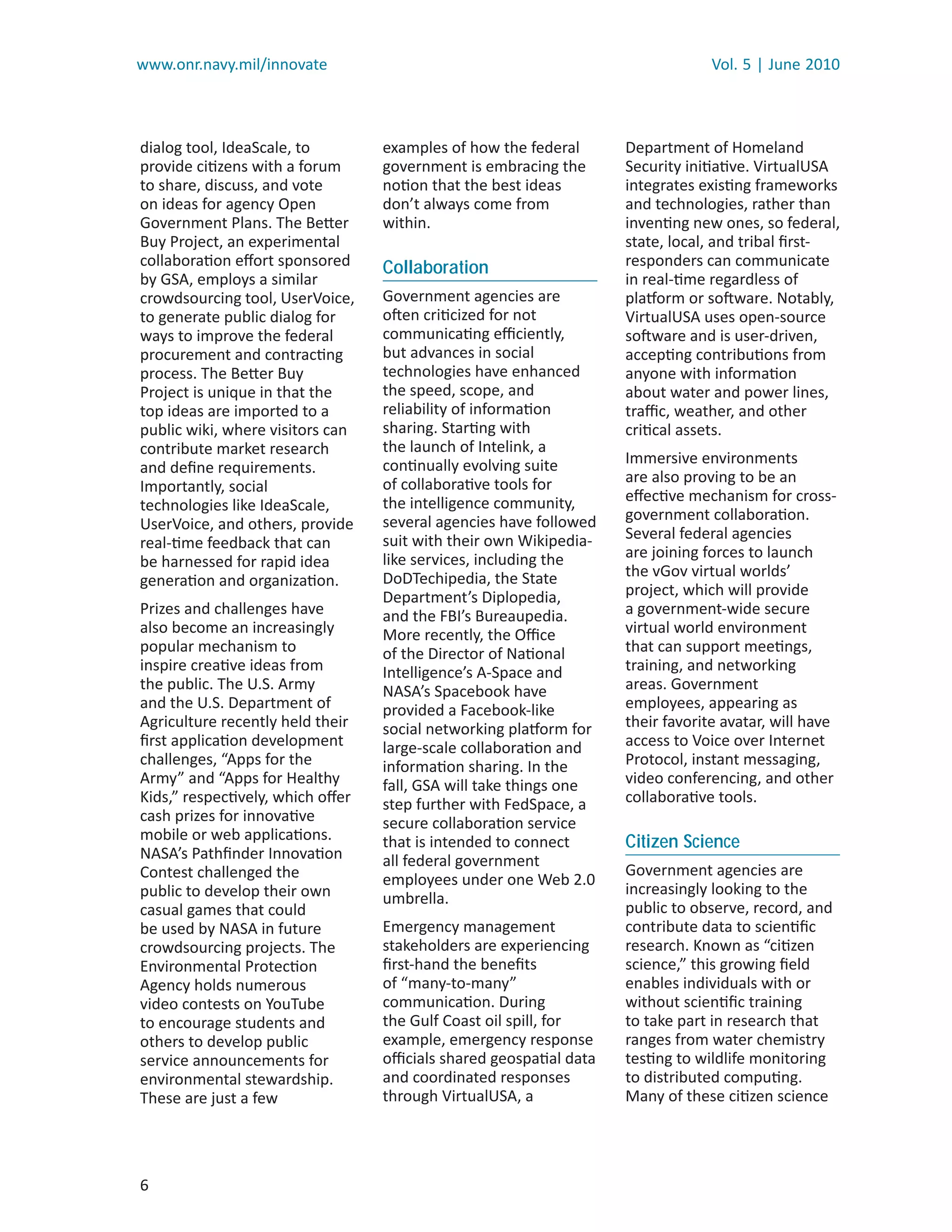 www.onr.navy.mil/innovate                                                       Vol. 5 | June 2010



dialog tool, IdeaScale, to        examples of how the federal      Department of Homeland
provide citizens with a forum     government is embracing the      Security initiative. VirtualUSA
to share, discuss, and vote       notion that the best ideas       integrates existing frameworks
on ideas for agency Open          don’t always come from           and technologies, rather than
Government Plans. The Better      within.                          inventing new ones, so federal,
Buy Project, an experimental                                       state, local, and tribal ﬁrst-
collaboration eﬀort sponsored     Collaboration                    responders can communicate
by GSA, employs a similar                                          in real-time regardless of
crowdsourcing tool, UserVoice,    Government agencies are          platform or software. Notably,
to generate public dialog for     often criticized for not         VirtualUSA uses open-source
ways to improve the federal       communicating eﬃciently,         software and is user-driven,
procurement and contracting       but advances in social           accepting contributions from
process. The Better Buy           technologies have enhanced       anyone with information
Project is unique in that the     the speed, scope, and            about water and power lines,
top ideas are imported to a       reliability of information       traﬃc, weather, and other
public wiki, where visitors can   sharing. Starting with           critical assets.
contribute market research        the launch of Intelink, a
                                  continually evolving suite       Immersive environments
and deﬁne requirements.
                                  of collaborative tools for       are also proving to be an
Importantly, social
                                  the intelligence community,      eﬀective mechanism for cross-
technologies like IdeaScale,
                                  several agencies have followed   government collaboration.
UserVoice, and others, provide
                                  suit with their own Wikipedia-   Several federal agencies
real-time feedback that can
                                  like services, including the     are joining forces to launch
be harnessed for rapid idea
                                  DoDTechipedia, the State         the vGov virtual worlds’
generation and organization.
                                  Department’s Diplopedia,         project, which will provide
Prizes and challenges have        and the FBI’s Bureaupedia.       a government-wide secure
also become an increasingly       More recently, the Oﬃce          virtual world environment
popular mechanism to              of the Director of National      that can support meetings,
inspire creative ideas from       Intelligence’s A-Space and       training, and networking
the public. The U.S. Army         NASA’s Spacebook have            areas. Government
and the U.S. Department of        provided a Facebook-like         employees, appearing as
Agriculture recently held their   social networking platform for   their favorite avatar, will have
ﬁrst application development      large-scale collaboration and    access to Voice over Internet
challenges, “Apps for the         information sharing. In the      Protocol, instant messaging,
Army” and “Apps for Healthy       fall, GSA will take things one   video conferencing, and other
Kids,” respectively, which oﬀer   step further with FedSpace, a    collaborative tools.
cash prizes for innovative        secure collaboration service
mobile or web applications.       that is intended to connect      Citizen Science
NASA’s Pathﬁnder Innovation       all federal government
Contest challenged the                                             Government agencies are
                                  employees under one Web 2.0
public to develop their own                                        increasingly looking to the
                                  umbrella.
casual games that could                                            public to observe, record, and
be used by NASA in future         Emergency management             contribute data to scientiﬁc
crowdsourcing projects. The       stakeholders are experiencing    research. Known as “citizen
Environmental Protection          ﬁrst-hand the beneﬁts            science,” this growing ﬁeld
Agency holds numerous             of “many-to-many”                enables individuals with or
video contests on YouTube         communication. During            without scientiﬁc training
to encourage students and         the Gulf Coast oil spill, for    to take part in research that
others to develop public          example, emergency response      ranges from water chemistry
service announcements for         oﬃcials shared geospatial data   testing to wildlife monitoring
environmental stewardship.        and coordinated responses        to distributed computing.
These are just a few              through VirtualUSA, a            Many of these citizen science




6
 