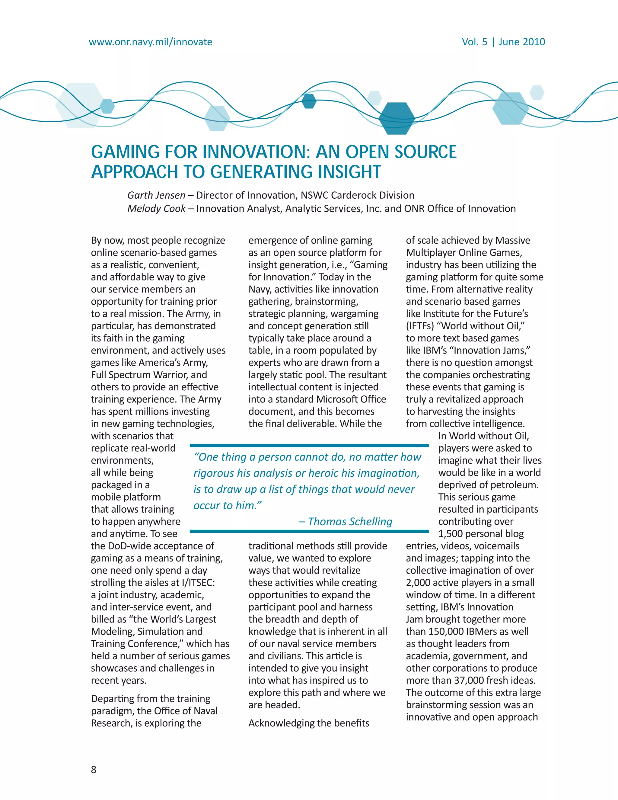 www.onr.navy.mil/innovate                                                              Vol. 5 | June 2010




GAMING FOR INNOVATION: AN OPEN SOURCE
APPROACH TO GENERATING INSIGHT
        Garth Jensen – Director of Innovation, NSWC Carderock Division
        Melody Cook – Innovation Analyst, Analytic Services, Inc. and ONR Oﬃce of Innovation
                   k

By now, most people recognize          emergence of online gaming         of scale achieved by Massive
online scenario-based games            as an open source platform for     Multiplayer Online Games,
as a realistic, convenient,            insight generation, i.e., “Gaming  industry has been utilizing the
and aﬀordable way to give              for Innovation.” Today in the      gaming platform for quite some
our service members an                 Navy, activities like innovation   time. From alternative reality
opportunity for training prior         gathering, brainstorming,          and scenario based games
to a real mission. The Army, in        strategic planning, wargaming      like Institute for the Future’s
particular, has demonstrated           and concept generation still       (IFTFs) “World without Oil,”
its faith in the gaming                typically take place around a      to more text based games
environment, and actively uses         table, in a room populated by      like IBM’s “Innovation Jams,”
games like America’s Army,             experts who are drawn from a       there is no question amongst
Full Spectrum Warrior, and             largely static pool. The resultant the companies orchestrating
others to provide an eﬀective          intellectual content is injected   these events that gaming is
training experience. The Army          into a standard Microsoft Oﬃce     truly a revitalized approach
has spent millions investing           document, and this becomes         to harvesting the insights
in new gaming technologies,            the ﬁnal deliverable. While the    from collective intelligence.
with scenarios that                                                                In World without Oil,
replicate real-world                                                               players were asked to
environments,              “One thing a person cannot do, no matter how imagine what their lives
all while being            rigorous his analysis or heroic his imagination,        would be like in a world
packaged in a              is to draw up a list of things that would never         deprived of petroleum.
mobile platform                                                                    This serious game
that allows training       occur to him.”                                          resulted in participants
to happen anywhere                                  – Thomas Schelling             contributing over
and anytime. To see                                                                1,500 personal blog
the DoD-wide acceptance of             traditional methods still provide  entries, videos, voicemails
gaming as a means of training,         value, we wanted to explore        and images; tapping into the
one need only spend a day              ways that would revitalize         collective imagination of over
strolling the aisles at I/ITSEC:       these activities while creating    2,000 active players in a small
a joint industry, academic,            opportunities to expand the        window of time. In a diﬀerent
and inter-service event, and           participant pool and harness       setting, IBM’s Innovation
billed as “the World’s Largest         the breadth and depth of           Jam brought together more
Modeling, Simulation and               knowledge that is inherent in all  than 150,000 IBMers as well
Training Conference,” which has        of our naval service members       as thought leaders from
held a number of serious games         and civilians. This article is     academia, government, and
showcases and challenges in            intended to give you insight       other corporations to produce
recent years.                          into what has inspired us to       more than 37,000 fresh ideas.
                                       explore this path and where we     The outcome of this extra large
Departing from the training
                                       are headed.                        brainstorming session was an
paradigm, the Oﬃce of Naval
                                                                          innovative and open approach
Research, is exploring the             Acknowledging the beneﬁts



8
 