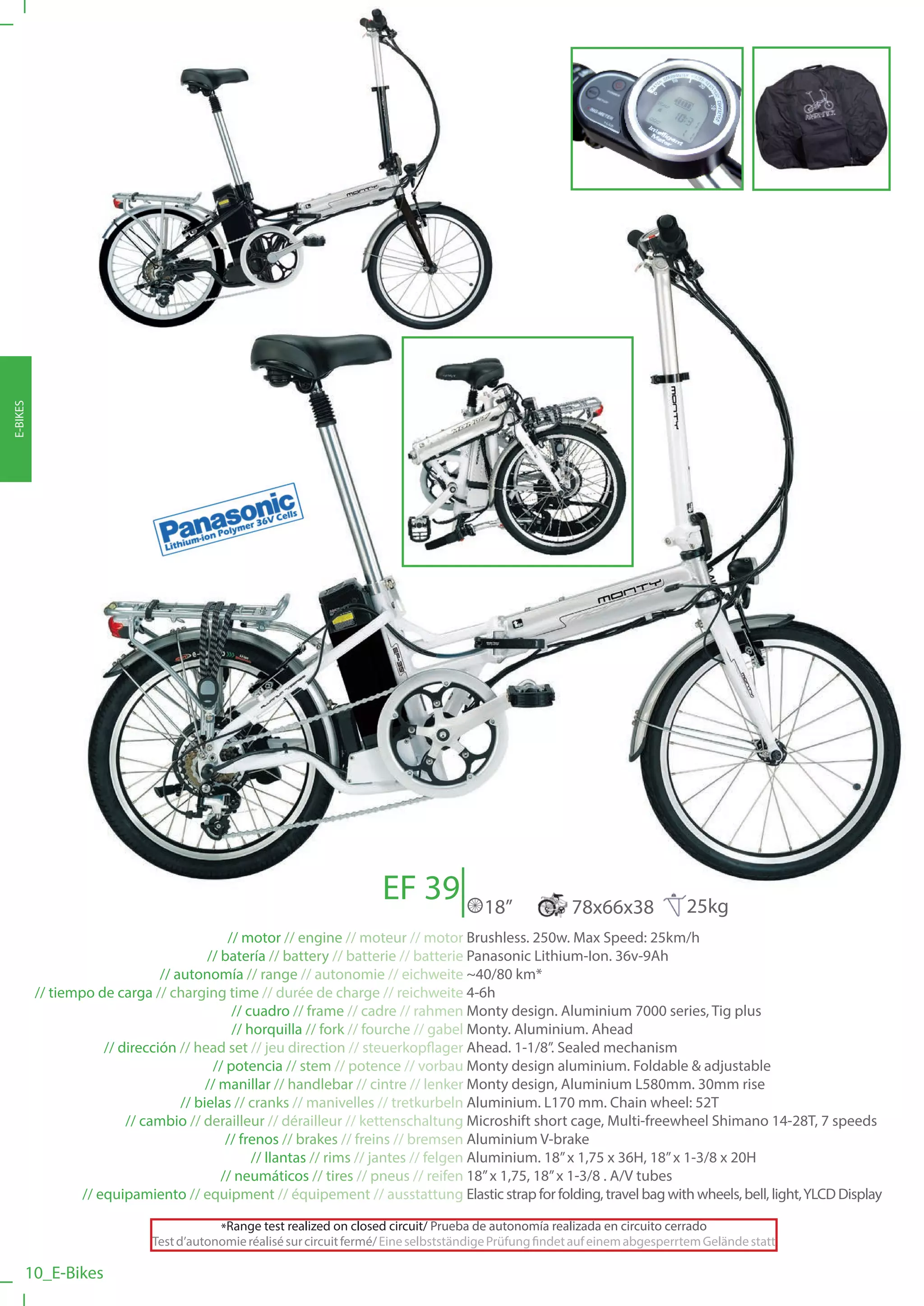 E-BIKES




                                                                       EF 39              18”             78x66x38             25kg
                                             // motor // engine // moteur // motor Brushless. 250w. Max Speed: 25km/h
                                         // batería // battery // batterie // batterie Panasonic Lithium-Ion. 36v-9Ah
                                // autonomía // range // autonomie // eichweite ~40/80 km*
          // tiempo de carga // charging time // durée de charge // reichweite 4-6h
                                              // cuadro // frame // cadre // rahmen Monty design. Aluminium 7000 series, Tig plus
                                              // horquilla // fork // fourche // gabel Monty. Aluminium. Ahead
                      // dirección // head set // jeu direction // steuerkopflager Ahead. 1-1/8”. Sealed mechanism
                                          // potencia // stem // potence // vorbau Monty design aluminium. Foldable & adjustable
                                         // manillar // handlebar // cintre // lenker Monty design, Aluminium L580mm. 30mm rise
                                    // bielas // cranks // manivelles // tretkurbeln Aluminium. L170 mm. Chain wheel: 52T
                          // cambio // derailleur // dérailleur // kettenschaltung Microshift short cage, Multi-freewheel Shimano 14-28T, 7 speeds
                                             // frenos // brakes // freins // bremsen Aluminium V-brake
                                                  // llantas // rims // jantes // felgen Aluminium. 18” x 1,75 x 36H, 18” x 1-3/8 x 20H
                                            // neumáticos // tires // pneus // reifen 18” x 1,75, 18” x 1-3/8 . A/V tubes
                  // equipamiento // equipment // équipement // ausstattung Elastic strap for folding, travel bag with wheels, bell, light, YLCD Display

                                         *Range test realized on closed circuit/ Prueba de autonomía realizada en circuito cerrado
                             Test d’autonomie réalisé sur circuit fermé/ Eine selbstständige Prüfung findet auf einem abgesperrtem Gelände statt

      10_E-Bikes
 