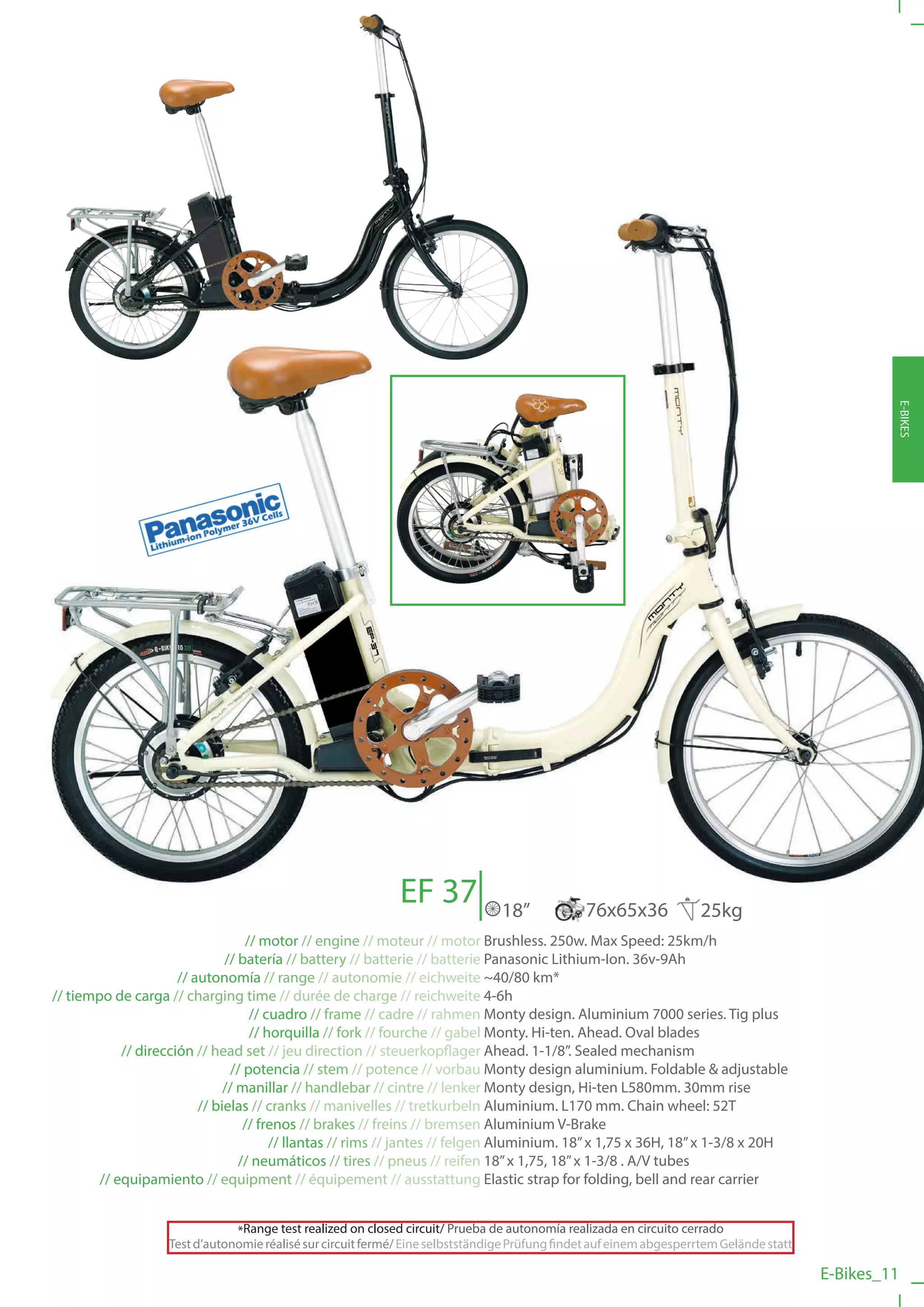 EF 37                                                                                E-BIKES
                                                                                18”            76x65x36              25kg
                                   // motor // engine // moteur // motor Brushless. 250w. Max Speed: 25km/h
                               // batería // battery // batterie // batterie Panasonic Lithium-Ion. 36v-9Ah
                      // autonomía // range // autonomie // eichweite ~40/80 km*
// tiempo de carga // charging time // durée de charge // reichweite 4-6h
                                    // cuadro // frame // cadre // rahmen Monty design. Aluminium 7000 series. Tig plus
                                    // horquilla // fork // fourche // gabel Monty. Hi-ten. Ahead. Oval blades
            // dirección // head set // jeu direction // steuerkopflager Ahead. 1-1/8”. Sealed mechanism
                                // potencia // stem // potence // vorbau Monty design aluminium. Foldable & adjustable
                               // manillar // handlebar // cintre // lenker Monty design, Hi-ten L580mm. 30mm rise
                          // bielas // cranks // manivelles // tretkurbeln Aluminium. L170 mm. Chain wheel: 52T
                                   // frenos // brakes // freins // bremsen Aluminium V-Brake
                                        // llantas // rims // jantes // felgen Aluminium. 18” x 1,75 x 36H, 18” x 1-3/8 x 20H
                                  // neumáticos // tires // pneus // reifen 18” x 1,75, 18” x 1-3/8 . A/V tubes
        // equipamiento // equipment // équipement // ausstattung Elastic strap for folding, bell and rear carrier


                               *Range test realized on closed circuit/ Prueba de autonomía realizada en circuito cerrado
                   Test d’autonomie réalisé sur circuit fermé/ Eine selbstständige Prüfung findet auf einem abgesperrtem Gelände statt

                                                                                                                                         E-Bikes_11
 