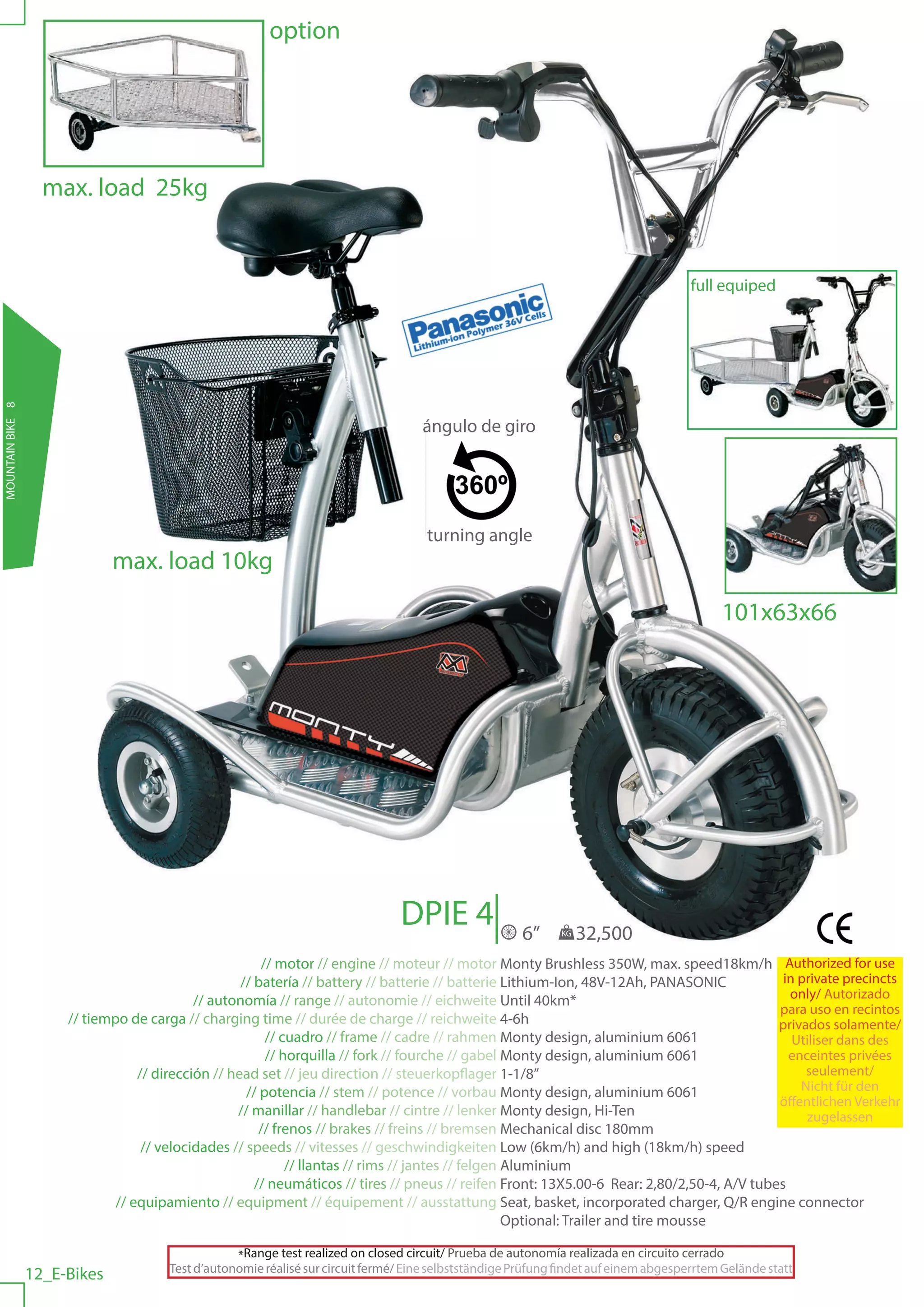 option




                    max. load 25kg


                                                                                                                                        full equiped
MOUNTAIN BIKE 8




                                                                                      ángulo de giro




                                                                                       turning angle
                               max. load 10kg

                                                                                                                                             101x63x66




                                                                                  DPIE 4                 6”     KG   32,500
                                                         // motor // engine // moteur // motor Monty Brushless 350W, max. speed18km/h Authorized for use
                                                     // batería // battery // batterie // batterie Lithium-Ion, 48V-12Ah, PANASONIC            in private precincts
                                             // autonomía // range // autonomie // eichweite Until 40km*                                        only/ Autorizado
                                                                                                                                              para uso en recintos
                       // tiempo de carga // charging time // durée de charge // reichweite 4-6h                                              privados solamente/
                                                          // cuadro // frame // cadre // rahmen Monty design, aluminium 6061                     Utiliser dans des
                                                          // horquilla // fork // fourche // gabel Monty design, aluminium 6061                 enceintes privées
                                   // dirección // head set // jeu direction // steuerkopflager 1-1/8”                                             seulement/
                                                      // potencia // stem // potence // vorbau Monty design, aluminium 6061                       Nicht für den
                                                                                                                                              öffentlichen Verkehr
                                                    // manillar // handlebar // cintre // lenker Monty design, Hi-Ten                              zugelassen
                                                         // frenos // brakes // freins // bremsen Mechanical disc 180mm
                                    // velocidades // speeds // vitesses // geschwindigkeiten Low (6km/h) and high (18km/h) speed
                                                              // llantas // rims // jantes // felgen Aluminium
                                                        // neumáticos // tires // pneus // reifen Front: 13X5.00-6 Rear: 2,80/2,50-4, A/V tubes
                               // equipamiento // equipment // équipement // ausstattung Seat, basket, incorporated charger, Q/R engine connector
                                                                                                     Optional: Trailer and tire mousse

                                                    *Range test realized on closed circuit/ Prueba de autonomía realizada en circuito cerrado
                                        Test d’autonomie réalisé sur circuit fermé/ Eine selbstständige Prüfung findet auf einem abgesperrtem Gelände statt
                  12_E-Bikes
 