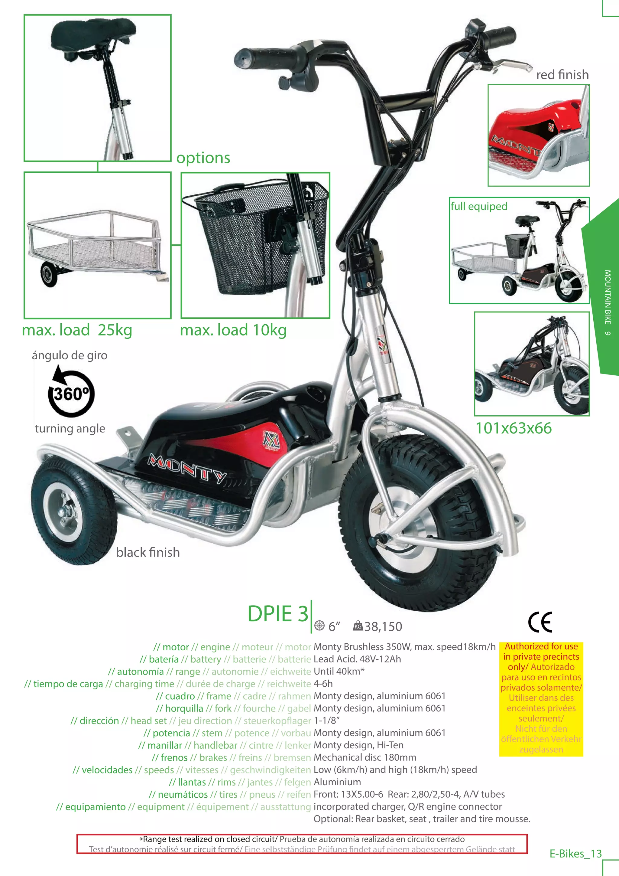 red finish




                                        options

                                                                                                                  full equiped




                                                                                                                                                       MOUNTAIN BIKE 9
max. load 25kg                           max. load 10kg
  ángulo de giro




  turning angle                                                                                                          101x63x66




                        black finish



                                                           DPIE 3                6”     KG   38,150
                                  // motor // engine // moteur // motor Monty Brushless 350W, max. speed18km/h Authorized for use
                              // batería // battery // batterie // batterie Lead Acid. 48V-12Ah                                in private precincts
                                                                                                                                only/ Autorizado
                      // autonomía // range // autonomie // eichweite Until 40km*
                                                                                                                              para uso en recintos
// tiempo de carga // charging time // durée de charge // reichweite 4-6h                                                     privados solamente/
                                   // cuadro // frame // cadre // rahmen Monty design, aluminium 6061                            Utiliser dans des
                                   // horquilla // fork // fourche // gabel Monty design, aluminium 6061                        enceintes privées
            // dirección // head set // jeu direction // steuerkopflager 1-1/8”                                                    seulement/
                               // potencia // stem // potence // vorbau Monty design, aluminium 6061                              Nicht für den
                                                                                                                              öffentlichen Verkehr
                             // manillar // handlebar // cintre // lenker Monty design, Hi-Ten                                     zugelassen
                                  // frenos // brakes // freins // bremsen Mechanical disc 180mm
             // velocidades // speeds // vitesses // geschwindigkeiten Low (6km/h) and high (18km/h) speed
                                       // llantas // rims // jantes // felgen Aluminium
                                 // neumáticos // tires // pneus // reifen Front: 13X5.00-6 Rear: 2,80/2,50-4, A/V tubes
        // equipamiento // equipment // équipement // ausstattung incorporated charger, Q/R engine connector
                                                                              Optional: Rear basket, seat , trailer and tire mousse.

                              *Range test realized on closed circuit/ Prueba de autonomía realizada en circuito cerrado
                 Test d’autonomie réalisé sur circuit fermé/ Eine selbstständige Prüfung findet auf einem abgesperrtem Gelände statt
                                                                                                                                          E-Bikes_13
 
