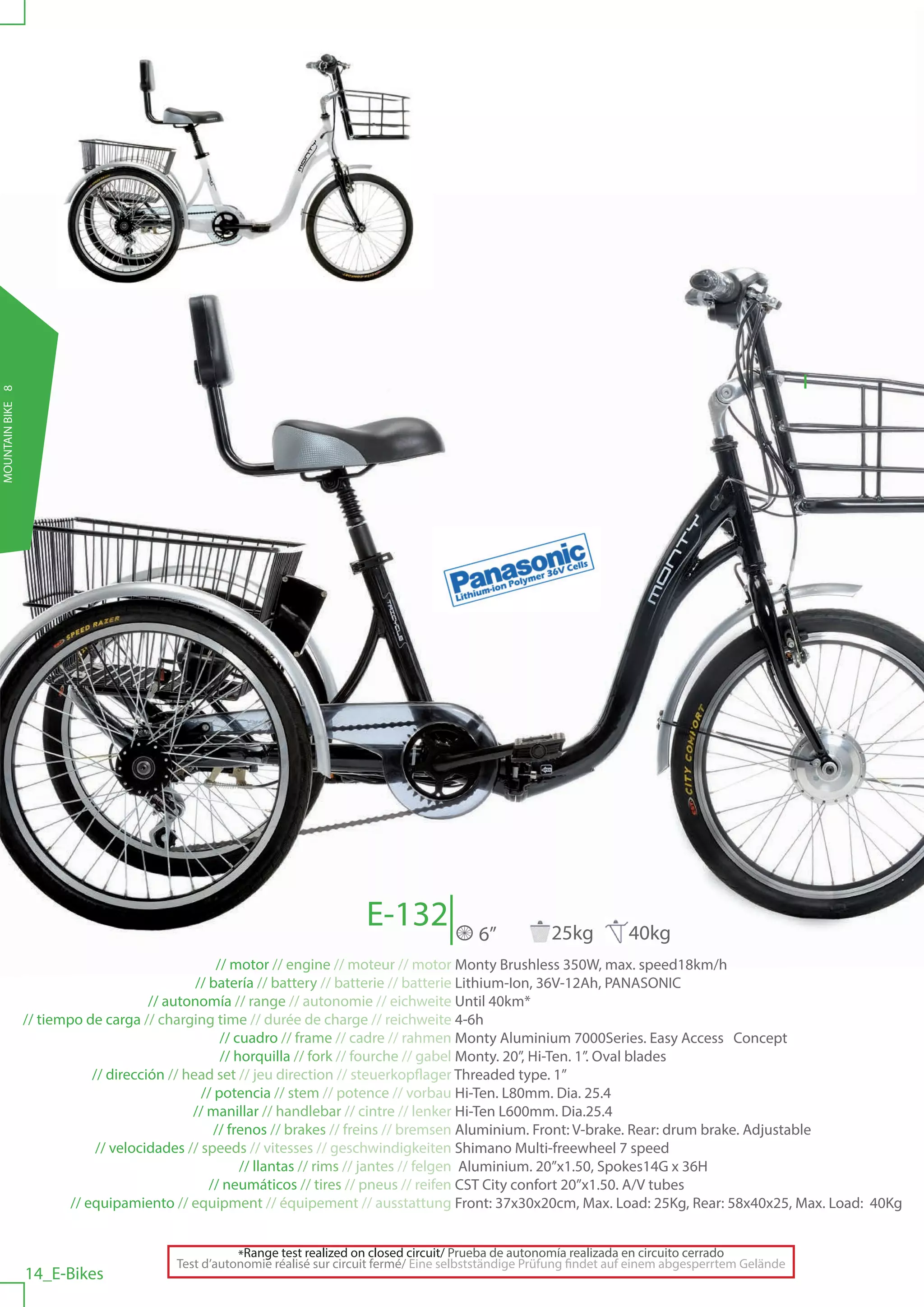 MOUNTAIN BIKE 8




                                                                          E-132                6”           25kg         40kg
                                                    // motor // engine // moteur // motor Monty Brushless 350W, max. speed18km/h
                                                // batería // battery // batterie // batterie Lithium-Ion, 36V-12Ah, PANASONIC
                                        // autonomía // range // autonomie // eichweite Until 40km*
                  // tiempo de carga // charging time // durée de charge // reichweite 4-6h
                                                     // cuadro // frame // cadre // rahmen Monty Aluminium 7000Series. Easy Access Concept
                                                     // horquilla // fork // fourche // gabel Monty. 20”, Hi-Ten. 1”. Oval blades
                              // dirección // head set // jeu direction // steuerkopflager Threaded type. 1”
                                                 // potencia // stem // potence // vorbau Hi-Ten. L80mm. Dia. 25.4
                                               // manillar // handlebar // cintre // lenker Hi-Ten L600mm. Dia.25.4
                                                    // frenos // brakes // freins // bremsen Aluminium. Front: V-brake. Rear: drum brake. Adjustable
                               // velocidades // speeds // vitesses // geschwindigkeiten Shimano Multi-freewheel 7 speed
                                                         // llantas // rims // jantes // felgen Aluminium. 20”x1.50, Spokes14G x 36H
                                                   // neumáticos // tires // pneus // reifen CST City confort 20”x1.50. A/V tubes
                          // equipamiento // equipment // équipement // ausstattung Front: 37x30x20cm, Max. Load: 25Kg, Rear: 58x40x25, Max. Load: 40Kg


                                                    *Range test realized on closed circuit/ Prueba de autonomía realizada en circuito cerrado
                                         Test d’autonomie réalisé sur circuit fermé/ Eine selbstständige Prüfung findet auf einem abgesperrtem Gelände
                  14_E-Bikes
 