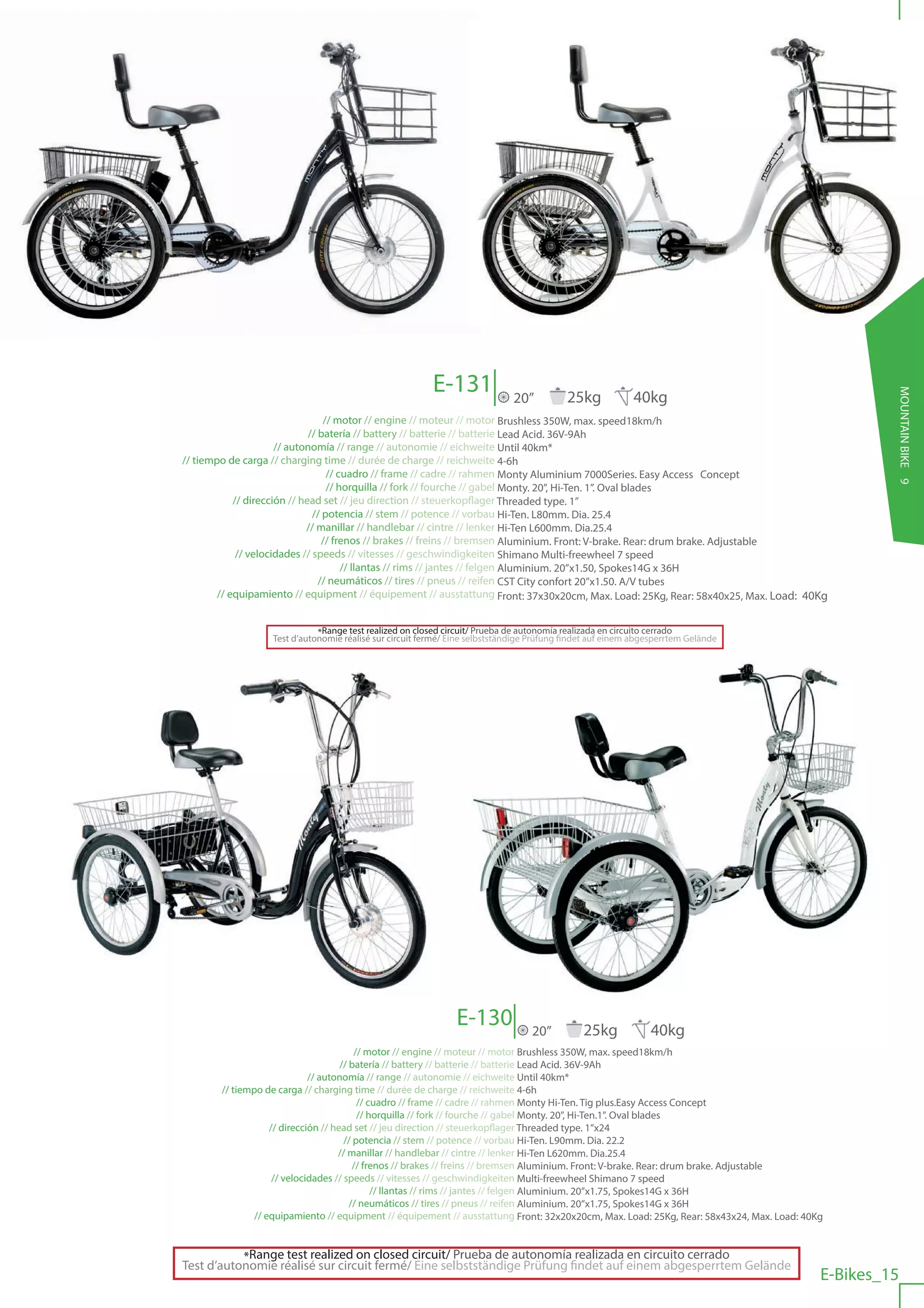 E-131




                                                                                                                                                     MOUNTAIN BIKE 9
                                                                              20”          25kg            40kg
                                  // motor // engine // moteur // motor Brushless 350W, max. speed18km/h
                              // batería // battery // batterie // batterie Lead Acid. 36V-9Ah
                      // autonomía // range // autonomie // eichweite Until 40km*
// tiempo de carga // charging time // durée de charge // reichweite 4-6h
                                   // cuadro // frame // cadre // rahmen Monty Aluminium 7000Series. Easy Access Concept
                                   // horquilla // fork // fourche // gabel Monty. 20”, Hi-Ten. 1”. Oval blades
            // dirección // head set // jeu direction // steuerkopflager Threaded type. 1”
                               // potencia // stem // potence // vorbau Hi-Ten. L80mm. Dia. 25.4
                             // manillar // handlebar // cintre // lenker Hi-Ten L600mm. Dia.25.4
                                  // frenos // brakes // freins // bremsen Aluminium. Front: V-brake. Rear: drum brake. Adjustable
             // velocidades // speeds // vitesses // geschwindigkeiten Shimano Multi-freewheel 7 speed
                                       // llantas // rims // jantes // felgen Aluminium. 20”x1.50, Spokes14G x 36H
                                 // neumáticos // tires // pneus // reifen CST City confort 20”x1.50. A/V tubes
        // equipamiento // equipment // équipement // ausstattung Front: 37x30x20cm, Max. Load: 25Kg, Rear: 58x40x25, Max. Load: 40Kg


                              *Range test realized on closed circuit/ Prueba de autonomía realizada en circuito cerrado
                   Test d’autonomie réalisé sur circuit fermé/ Eine selbstständige Prüfung findet auf einem abgesperrtem Gelände




                                                                E-130             20”          25kg            40kg
                                          // motor // engine // moteur // motor Brushless 350W, max. speed18km/h
                                      // batería // battery // batterie // batterie Lead Acid. 36V-9Ah
                              // autonomía // range // autonomie // eichweite Until 40km*
        // tiempo de carga // charging time // durée de charge // reichweite 4-6h
                                           // cuadro // frame // cadre // rahmen Monty Hi-Ten. Tig plus.Easy Access Concept
                                           // horquilla // fork // fourche // gabel Monty. 20”, Hi-Ten.1”. Oval blades
                    // dirección // head set // jeu direction // steuerkopflager Threaded type. 1”x24
                                       // potencia // stem // potence // vorbau Hi-Ten. L90mm. Dia. 22.2
                                     // manillar // handlebar // cintre // lenker Hi-Ten L620mm. Dia.25.4
                                          // frenos // brakes // freins // bremsen Aluminium. Front: V-brake. Rear: drum brake. Adjustable
                     // velocidades // speeds // vitesses // geschwindigkeiten Multi-freewheel Shimano 7 speed
                                               // llantas // rims // jantes // felgen Aluminium. 20”x1.75, Spokes14G x 36H
                                         // neumáticos // tires // pneus // reifen Aluminium. 20”x1.75, Spokes14G x 36H
                // equipamiento // equipment // équipement // ausstattung Front: 32x20x20cm, Max. Load: 25Kg, Rear: 58x43x24, Max. Load: 40Kg


           *Range test realized on closed circuit/ Prueba de autonomía realizada en circuito cerrado
Test d’autonomie réalisé sur circuit fermé/ Eine selbstständige Prüfung findet auf einem abgesperrtem Gelände
                                                                                                                                            E-Bikes_15
 