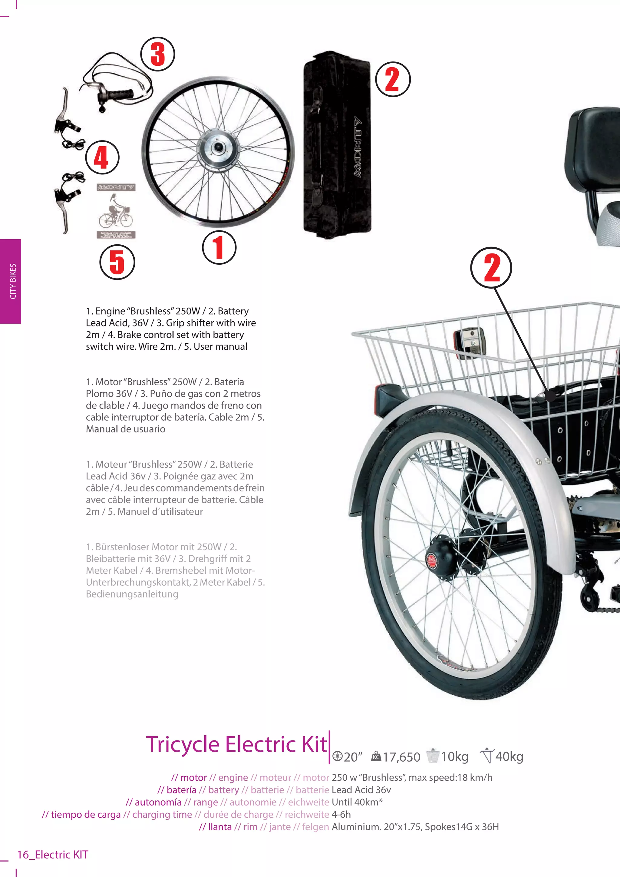3
                                                                                                   2

                           4


                                                       1
                               5                                                                                         2
CITY BIKES




                        1. Engine “Brushless” 250W / 2. Battery
                        Lead Acid, 36V / 3. Grip shifter with wire
                        2m / 4. Brake control set with battery
                        switch wire. Wire 2m. / 5. User manual


                        1. Motor “Brushless” 250W / 2. Batería
                        Plomo 36V / 3. Puño de gas con 2 metros
                        de clable / 4. Juego mandos de freno con
                        cable interruptor de batería. Cable 2m / 5.
                        Manual de usuario


                        1. Moteur “Brushless” 250W / 2. Batterie
                        Lead Acid 36v / 3. Poignée gaz avec 2m
                        câble / 4. Jeu des commandements de frein
                        avec câble interrupteur de batterie. Câble
                        2m / 5. Manuel d’utilisateur


                        1. Bürstenloser Motor mit 250W / 2.
                        Bleibatterie mit 36V / 3. Drehgriff mit 2
                        Meter Kabel / 4. Bremshebel mit Motor-
                        Unterbrechungskontakt, 2 Meter Kabel / 5.
                        Bedienungsanleitung




                                       Tricycle Electric Kit                           20”    KG   17,650     10kg          40kg
                                              // motor // engine // moteur // motor 250 w “Brushless”, max speed:18 km/h
                                          // batería // battery // batterie // batterie Lead Acid 36v
                                  // autonomía // range // autonomie // eichweite Until 40km*
              // tiempo de carga // charging time // durée de charge // reichweite 4-6h
                                                     // llanta // rim // jante // felgen Aluminium. 20”x1.75, Spokes14G x 36H

         16_Electric KIT
 
