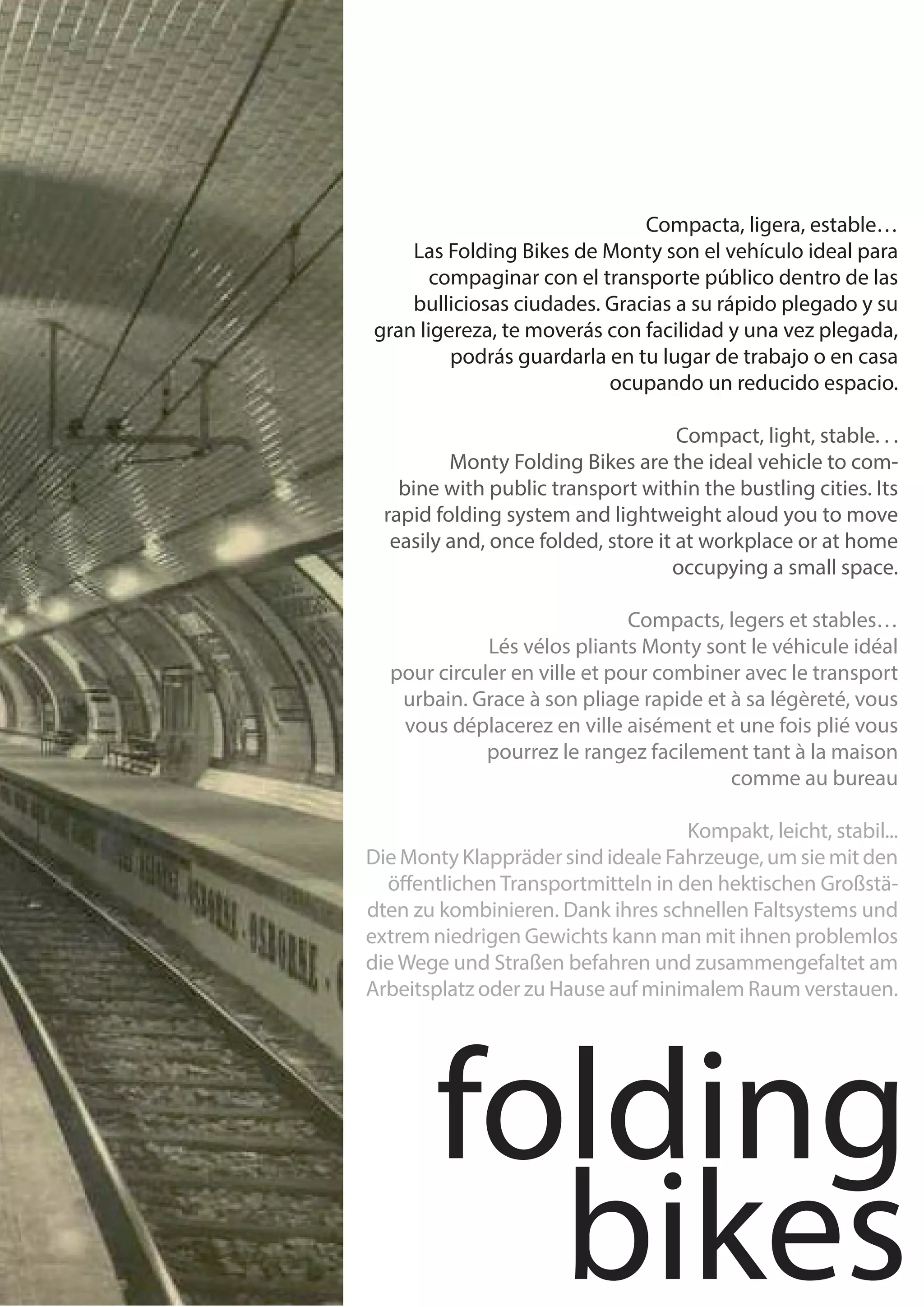 Compacta, ligera, estable…
    Las Folding Bikes de Monty son el vehículo ideal para
       compaginar con el transporte público dentro de las
    bulliciosas ciudades. Gracias a su rápido plegado y su
gran ligereza, te moverás con facilidad y una vez plegada,
         podrás guardarla en tu lugar de trabajo o en casa
                          ocupando un reducido espacio.

                                     Compact, light, stable. . .
	         Monty Folding Bikes are the ideal vehicle to com-
    bine with public transport within the bustling cities. Its
  rapid folding system and lightweight aloud you to move
   easily and, once folded, store it at workplace or at home
                                    occupying a small space.

                              Compacts, legers et stables…
	            Lés vélos pliants Monty sont le véhicule idéal
  pour circuler en ville et pour combiner avec le transport
   urbain. Grace à son pliage rapide et à sa légèreté, vous
   vous déplacerez en ville aisément et une fois plié vous
             pourrez le rangez facilement tant à la maison
                                        comme au bureau

                                    Kompakt, leicht, stabil...
Die Monty Klappräder sind ideale Fahrzeuge, um sie mit den
  öffentlichen Transportmitteln in den hektischen Großstä-
dten zu kombinieren. Dank ihres schnellen Faltsystems und
extrem niedrigen Gewichts kann man mit ihnen problemlos
die Wege und Straßen befahren und zusammengefaltet am
Arbeitsplatz oder zu Hause auf minimalem Raum verstauen.




        folding
          bikes
 