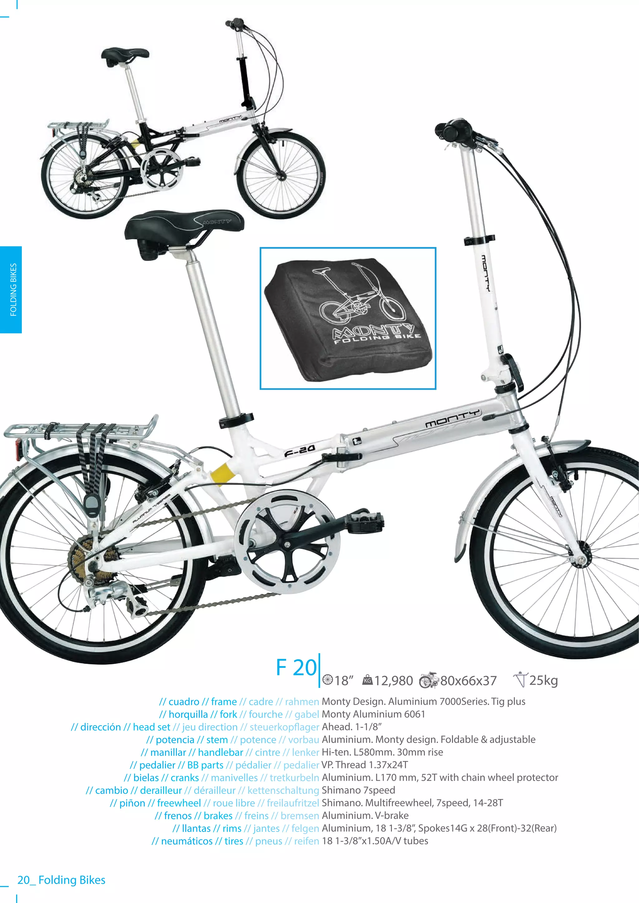 FOLDING BIKES




                                                                      F 20           18”    KG   12,980        80x66x37             25kg
                                             // cuadro // frame // cadre // rahmen Monty Design. Aluminium 7000Series. Tig plus
                                             // horquilla // fork // fourche // gabel Monty Aluminium 6061
                     // dirección // head set // jeu direction // steuerkopflager Ahead. 1-1/8”
                                         // potencia // stem // potence // vorbau Aluminium. Monty design. Foldable & adjustable
                                        // manillar // handlebar // cintre // lenker Hi-ten. L580mm. 30mm rise
                                     // pedalier // BB parts // pédalier // pedalier VP. Thread 1.37x24T
                                   // bielas // cranks // manivelles // tretkurbeln Aluminium. L170 mm, 52T with chain wheel protector
                         // cambio // derailleur // dérailleur // kettenschaltung Shimano 7speed
                               // piñon // freewheel // roue libre // freilaufritzel Shimano. Multifreewheel, 7speed, 14-28T
                                            // frenos // brakes // freins // bremsen Aluminium. V-brake
                                                 // llantas // rims // jantes // felgen Aluminium, 18 1-3/8”, Spokes14G x 28(Front)-32(Rear)
                                           // neumáticos // tires // pneus // reifen 18 1-3/8”x1.50A/V tubes


           20_ Folding Bikes
 