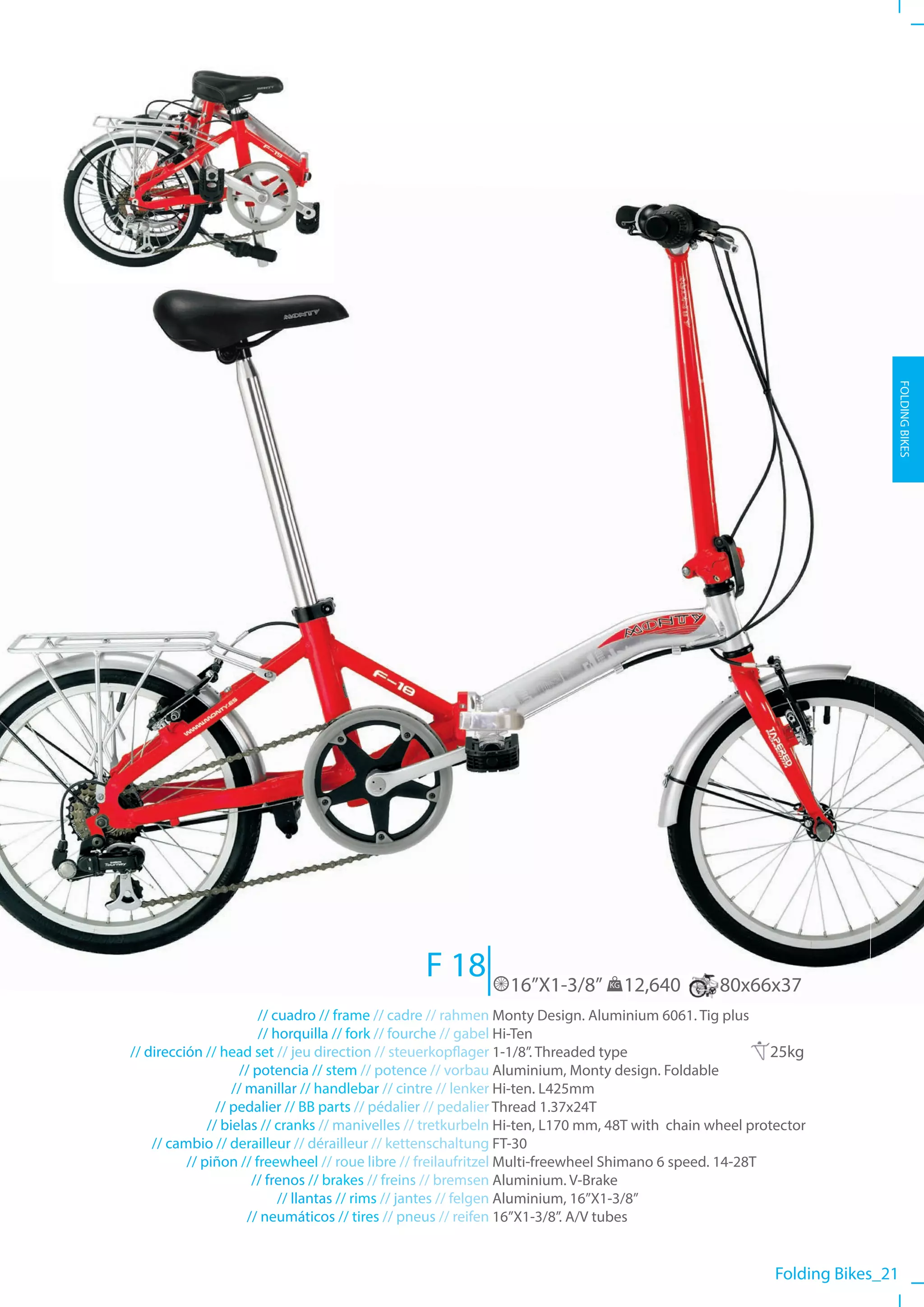 FOLDING BIKES




                                                F 18         16”X1-3/8”       KG   12,640      80x66x37
                        // cuadro // frame // cadre // rahmen Monty Design. Aluminium 6061. Tig plus
                        // horquilla // fork // fourche // gabel Hi-Ten
// dirección // head set // jeu direction // steuerkopflager 1-1/8”. Threaded type                      25kg
                    // potencia // stem // potence // vorbau Aluminium, Monty design. Foldable
                   // manillar // handlebar // cintre // lenker Hi-ten. L425mm
                // pedalier // BB parts // pédalier // pedalier Thread 1.37x24T
              // bielas // cranks // manivelles // tretkurbeln Hi-ten, L170 mm, 48T with chain wheel protector
    // cambio // derailleur // dérailleur // kettenschaltung FT-30
          // piñon // freewheel // roue libre // freilaufritzel Multi-freewheel Shimano 6 speed. 14-28T
                       // frenos // brakes // freins // bremsen Aluminium. V-Brake
                            // llantas // rims // jantes // felgen Aluminium, 16”X1-3/8”
                      // neumáticos // tires // pneus // reifen 16”X1-3/8”. A/V tubes


                                                                                                         Folding Bikes_21
 