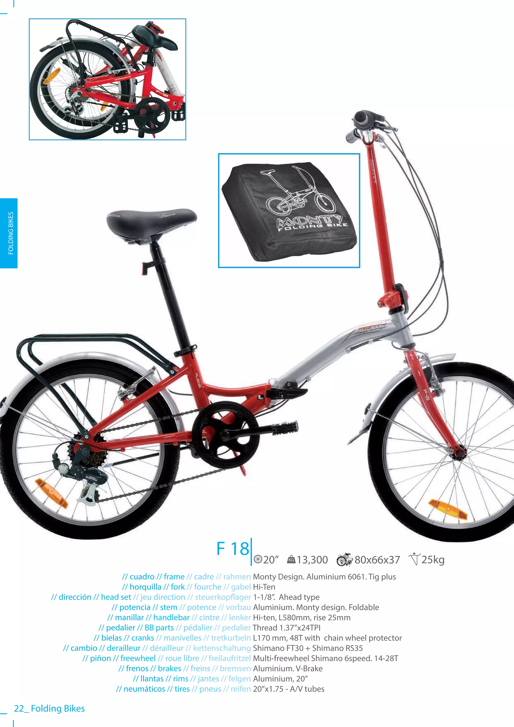 FOLDING BIKES




                                                                  F 18          20”    KG   13,300         80x66x37         25kg
                                           // cuadro // frame // cadre // rahmen Monty Design. Aluminium 6061. Tig plus
                                           // horquilla // fork // fourche // gabel Hi-Ten
                   // dirección // head set // jeu direction // steuerkopflager 1-1/8”. Ahead type
                                       // potencia // stem // potence // vorbau Aluminium. Monty design. Foldable
                                      // manillar // handlebar // cintre // lenker Hi-ten, L580mm, rise 25mm
                                   // pedalier // BB parts // pédalier // pedalier Thread 1.37”x24TPI
                                 // bielas // cranks // manivelles // tretkurbeln L170 mm, 48T with chain wheel protector
                       // cambio // derailleur // dérailleur // kettenschaltung Shimano FT30 + Shimano RS35
                             // piñon // freewheel // roue libre // freilaufritzel Multi-freewheel Shimano 6speed. 14-28T
                                          // frenos // brakes // freins // bremsen Aluminium. V-Brake
                                               // llantas // rims // jantes // felgen Aluminium, 20”
                                         // neumáticos // tires // pneus // reifen 20”x1.75 - A/V tubes

           22_ Folding Bikes
 