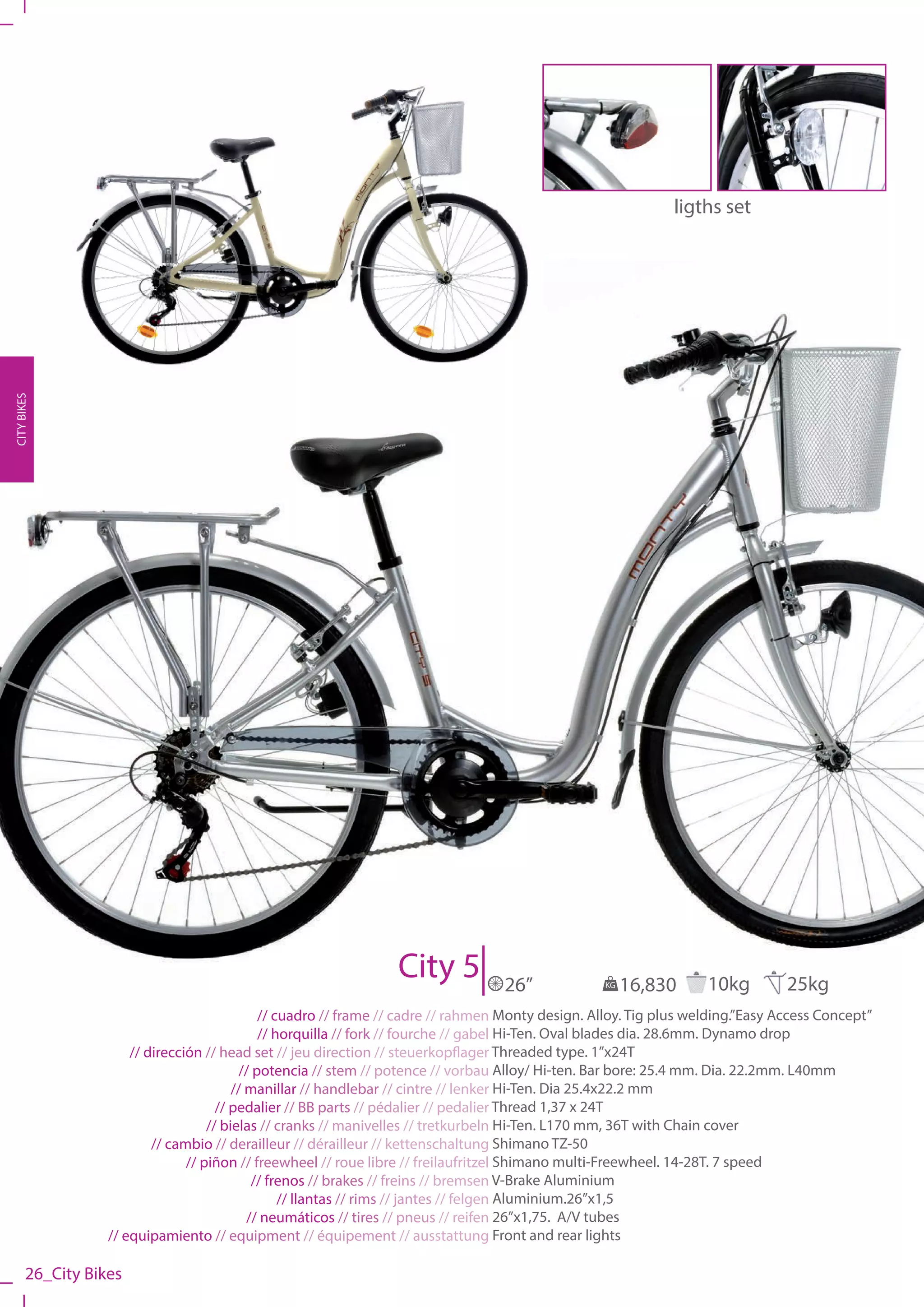 ligths set
CITY BIKES




                                                                 City 5           26”              KG   16,830      10kg         25kg
                                              // cuadro // frame // cadre // rahmen Monty design. Alloy. Tig plus welding.”Easy Access Concept”
                                              // horquilla // fork // fourche // gabel Hi-Ten. Oval blades dia. 28.6mm. Dynamo drop
                      // dirección // head set // jeu direction // steuerkopflager Threaded type. 1”x24T
                                          // potencia // stem // potence // vorbau Alloy/ Hi-ten. Bar bore: 25.4 mm. Dia. 22.2mm. L40mm
                                         // manillar // handlebar // cintre // lenker Hi-Ten. Dia 25.4x22.2 mm
                                      // pedalier // BB parts // pédalier // pedalier Thread 1,37 x 24T
                                    // bielas // cranks // manivelles // tretkurbeln Hi-Ten. L170 mm, 36T with Chain cover
                          // cambio // derailleur // dérailleur // kettenschaltung Shimano TZ-50
                                // piñon // freewheel // roue libre // freilaufritzel Shimano multi-Freewheel. 14-28T. 7 speed
                                             // frenos // brakes // freins // bremsen V-Brake Aluminium
                                                  // llantas // rims // jantes // felgen Aluminium.26”x1,5
                                            // neumáticos // tires // pneus // reifen 26”x1,75. A/V tubes
                  // equipamiento // equipment // équipement // ausstattung Front and rear lights

       26_City Bikes
 