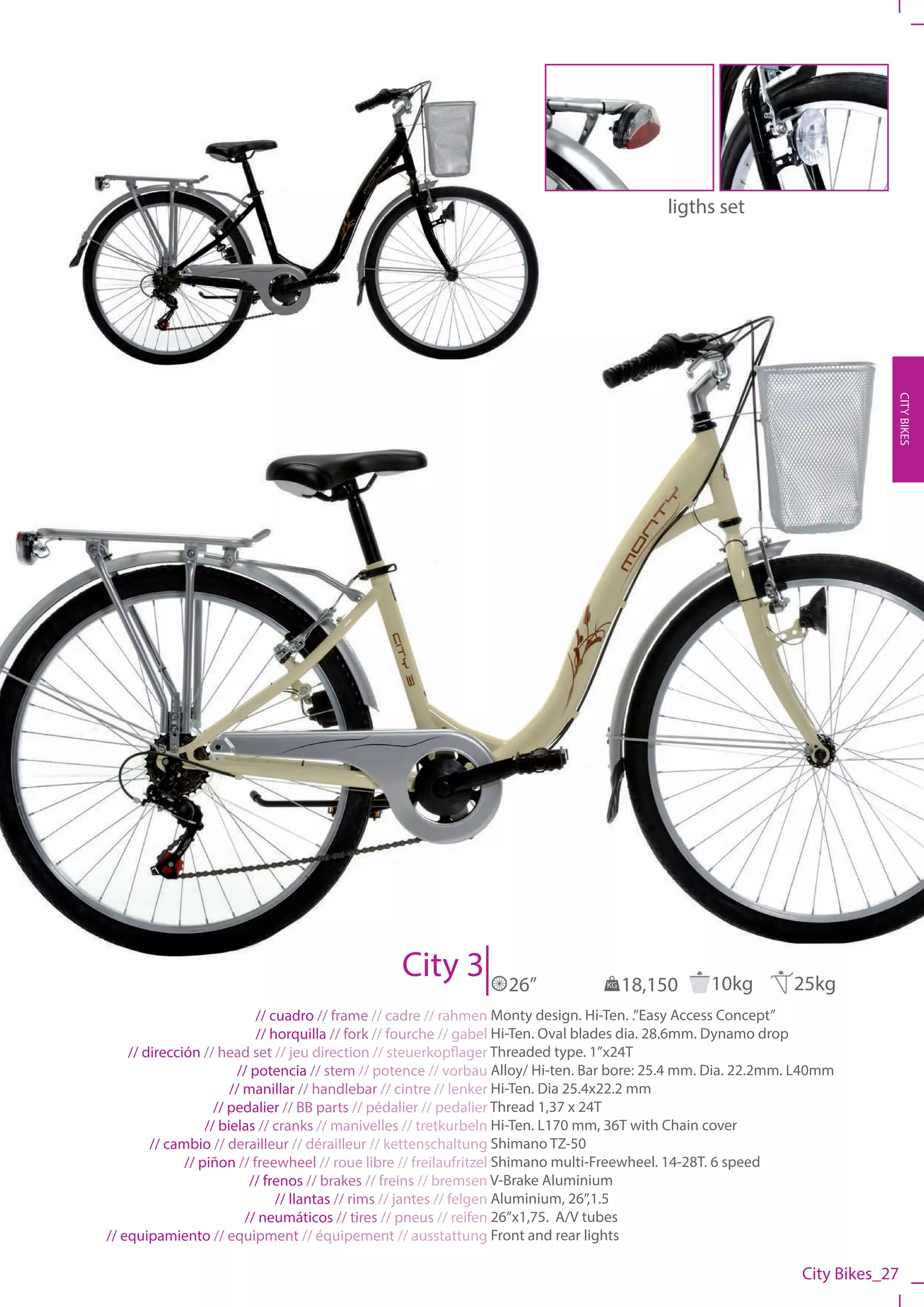 ligths set




                                                                                                                           CITY BIKES




                                               City 3           26”             KG   18,150      10kg         25kg
                            // cuadro // frame // cadre // rahmen Monty design. Hi-Ten. .”Easy Access Concept”
                            // horquilla // fork // fourche // gabel Hi-Ten. Oval blades dia. 28.6mm. Dynamo drop
    // dirección // head set // jeu direction // steuerkopflager Threaded type. 1”x24T
                        // potencia // stem // potence // vorbau Alloy/ Hi-ten. Bar bore: 25.4 mm. Dia. 22.2mm. L40mm
                       // manillar // handlebar // cintre // lenker Hi-Ten. Dia 25.4x22.2 mm
                    // pedalier // BB parts // pédalier // pedalier Thread 1,37 x 24T
                  // bielas // cranks // manivelles // tretkurbeln Hi-Ten. L170 mm, 36T with Chain cover
        // cambio // derailleur // dérailleur // kettenschaltung Shimano TZ-50
              // piñon // freewheel // roue libre // freilaufritzel Shimano multi-Freewheel. 14-28T. 6 speed
                           // frenos // brakes // freins // bremsen V-Brake Aluminium
                                // llantas // rims // jantes // felgen Aluminium, 26”,1.5
                          // neumáticos // tires // pneus // reifen 26”x1,75. A/V tubes
// equipamiento // equipment // équipement // ausstattung Front and rear lights

                                                                                                               City Bikes_27
 