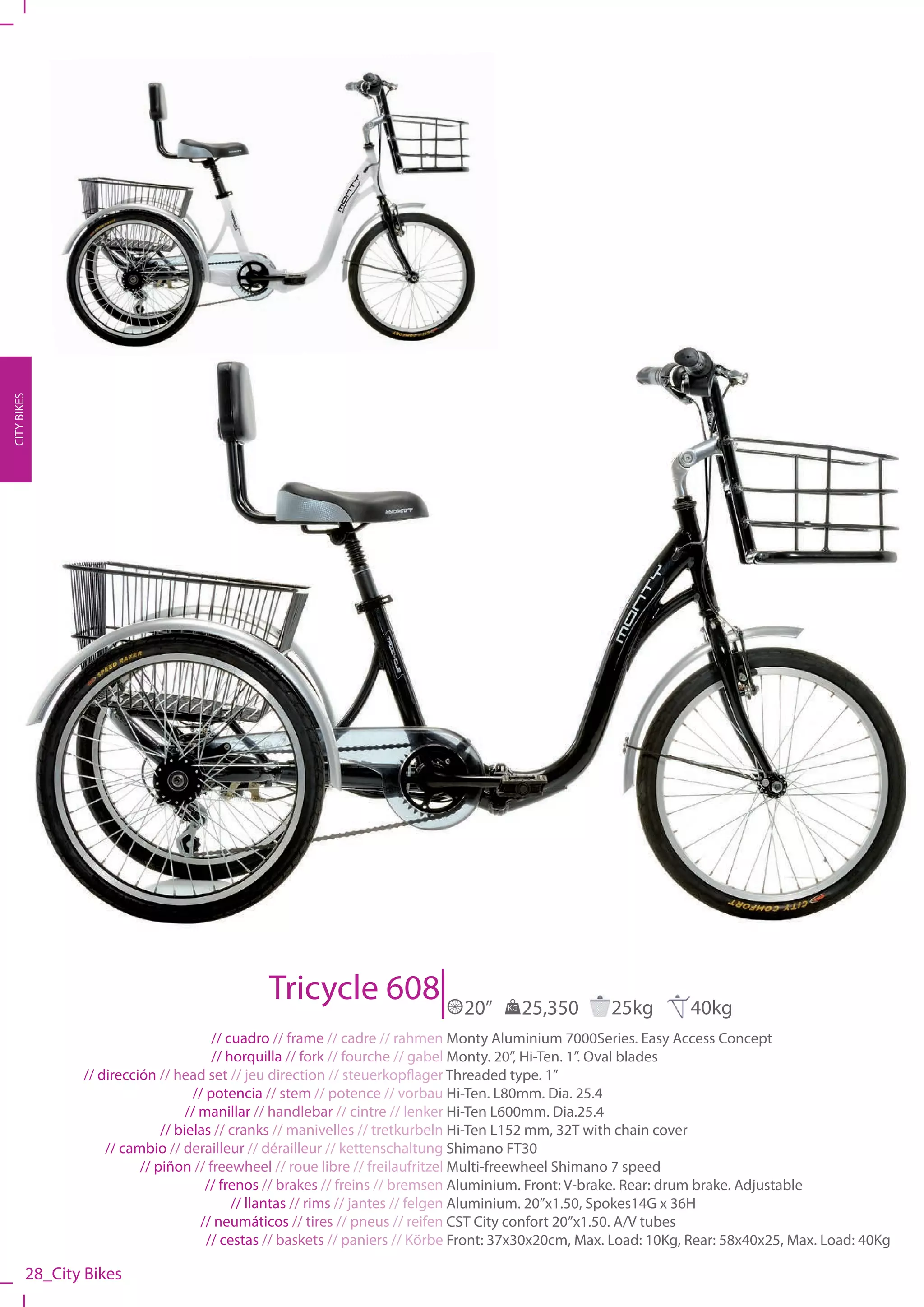 CITY BIKES




                                              Tricycle 608                   20”    KG   25,350      25kg         40kg
                                        // cuadro // frame // cadre // rahmen Monty Aluminium 7000Series. Easy Access Concept
                                        // horquilla // fork // fourche // gabel Monty. 20”, Hi-Ten. 1”. Oval blades
                // dirección // head set // jeu direction // steuerkopflager Threaded type. 1”
                                    // potencia // stem // potence // vorbau Hi-Ten. L80mm. Dia. 25.4
                                   // manillar // handlebar // cintre // lenker Hi-Ten L600mm. Dia.25.4
                              // bielas // cranks // manivelles // tretkurbeln Hi-Ten L152 mm, 32T with chain cover
                    // cambio // derailleur // dérailleur // kettenschaltung Shimano FT30
                          // piñon // freewheel // roue libre // freilaufritzel Multi-freewheel Shimano 7 speed
                                       // frenos // brakes // freins // bremsen Aluminium. Front: V-brake. Rear: drum brake. Adjustable
                                            // llantas // rims // jantes // felgen Aluminium. 20”x1.50, Spokes14G x 36H
                                      // neumáticos // tires // pneus // reifen CST City confort 20”x1.50. A/V tubes
                                       // cestas // baskets // paniers // Körbe Front: 37x30x20cm, Max. Load: 10Kg, Rear: 58x40x25, Max. Load: 40Kg

         28_City Bikes
 