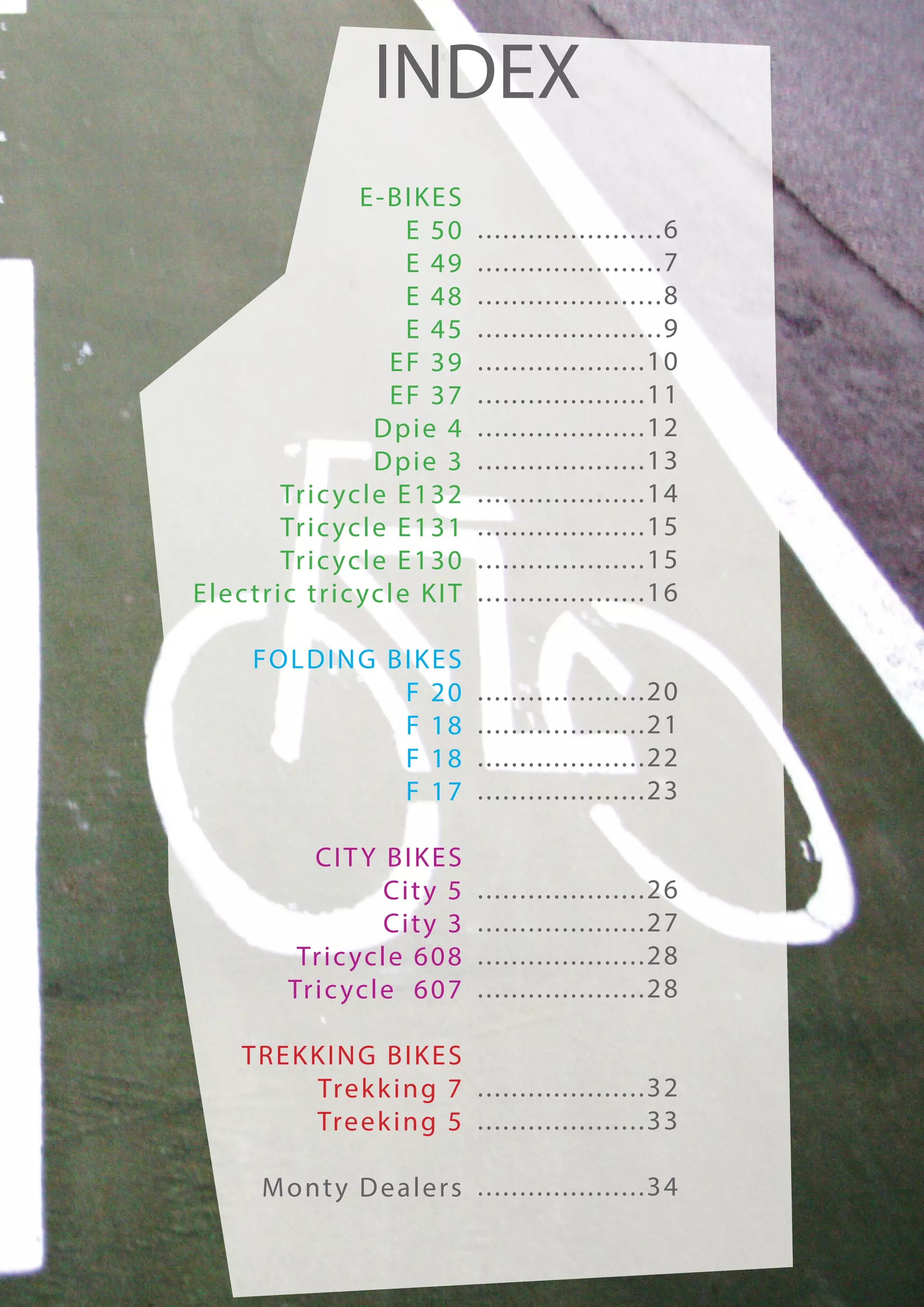 INDEX
                        E-BIKES
                              E 50         ......................6
                              E 49         ......................7
                              E 48         ......................8
                              E 45         ......................9
                           EF 39           ....................10
                           EF 37           ....................11
                         Dpie 4            ....................12
                         Dpie 3            ....................13
             Tr i c yc l e E 1 3 2         ....................14
             Tr i c yc l e E 1 3 1         ....................15
             Tr i c yc l e E 1 3 0         ....................15
E l e c t r i c t r i c yc l e K I T       ....................16

        FOLDING BIKES
                 F 20                      ....................20
                 F 18                      ....................21
                 F 18                      ....................22
                 F 17                      ....................23

                CITY BIKES
                         Ci t y 5          ....................26
                         Ci t y 3          ....................27
              Tr i c yc l e 6 0 8          ....................28
             Tr i c yc l e 6 0 7           ....................28

      TREKKING BIKES
          Tre k k i n g 7 . . . . . . . . . . . . . . . . . . . . 3 2
          Tre e k i n g 5 . . . . . . . . . . . . . . . . . . . . 3 3

         M o nt y D e a l e r s . . . . . . . . . . . . . . . . . . . . 3 4
 